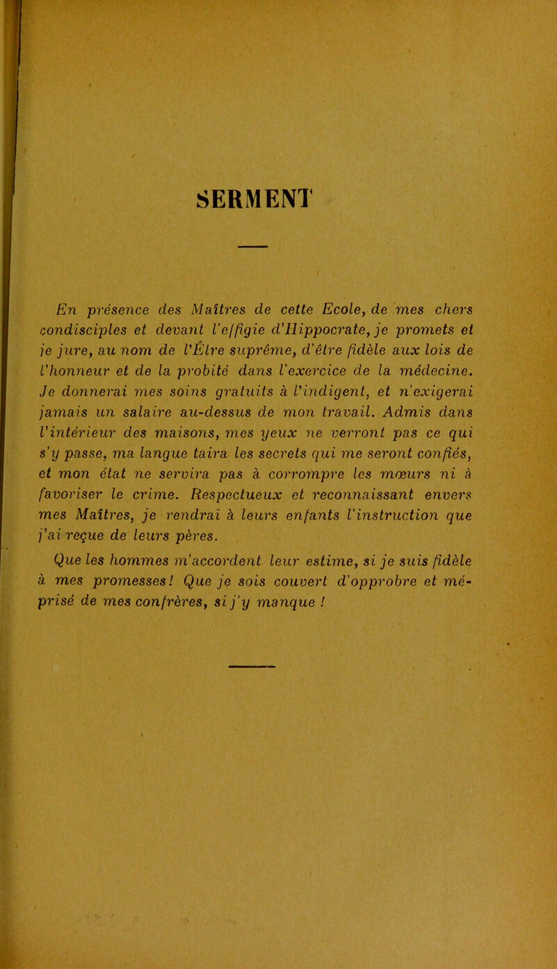 SERMENT En présence des Maîtres de cette Ecole, de mes chers condisciples et devant l'effigie d'Hippocrate, je promets et je jure, au nom de VÊLre suprême, d'être fidèle aux lois de l'honneur et de la probité dans l'exercice de la médecine. Je donnerai mes soins gratuits à l'indigent, et n'exigerai jamais un salaire au-dessus de mon travail. Admis dans l'intérieur des maisons, mes yeux ne verront pas ce qui s'y passe, ma langue taira les secrets qui me seront confiés, et mon état ne servira pas à corrompre les mœurs ni à favoriser le crime. Respectueux et reconnaissant envers mes Maîtres, je rendrai à leurs enfants l'instruction que j’ai reçue de leurs pères. Que les hommes m'accordent leur estime, si je suis fidèle à mes promesses! Que je sois couvert d'opprobre et mé- prisé de mes confrères, si j'y manque !