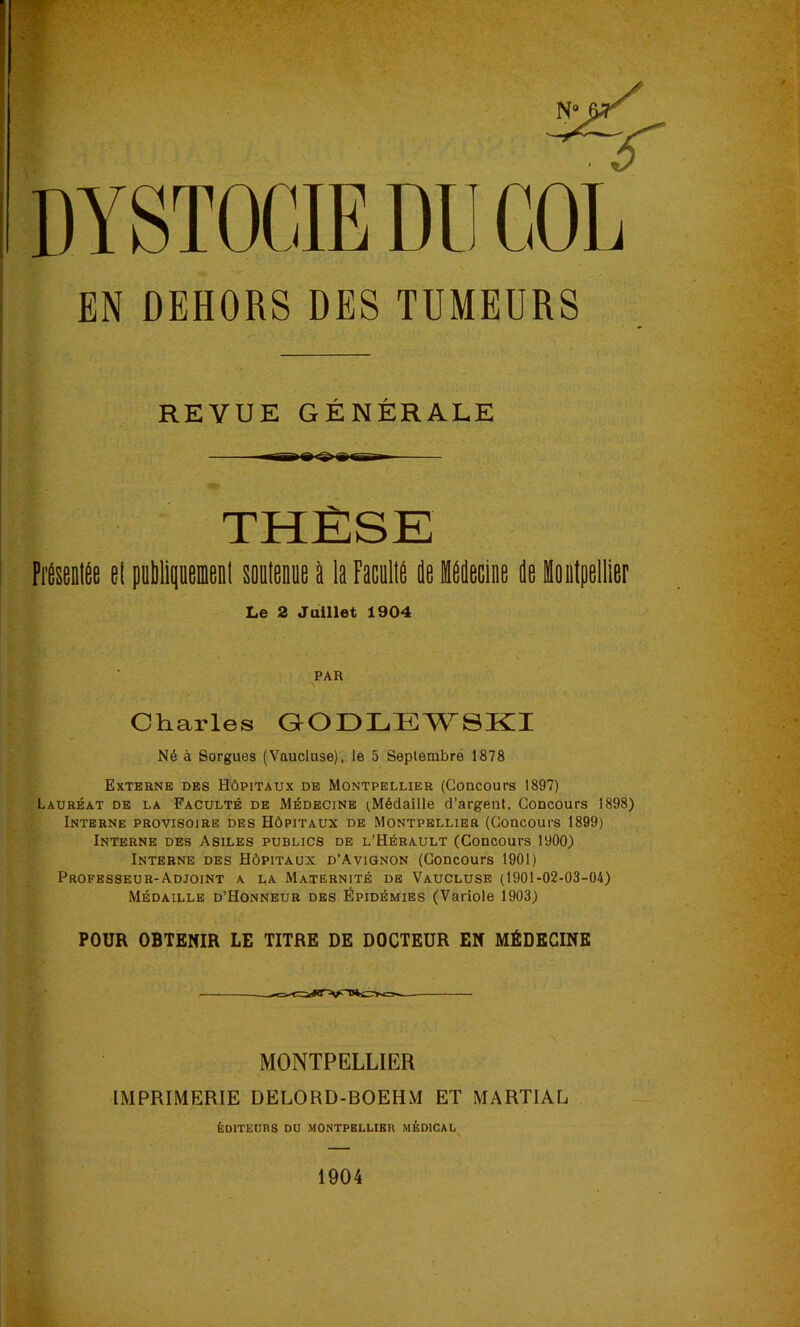 EN DEHORS DES TUMEURS REVUE GÉNÉRALE THÈSE Fréseolée el pablipeœenl soolenue à la Faculia le lllecine le loetpelller Le 2 Juillet 1904 PAR Charles QODLEWSKI Né à Sorgues (Vaucluse), le 5 Septembré 1878 Externe des Hôpitaux de Montpellier (Concours 1897) Lauréat de la Faculté de Médecine iMédaille d’argent. Concours 1898) Interne provisoire des Hôpitaux de Montpellier (Concours 1899) Interne des Asiles publics de l’Hérault (Concours 1900) Interne des Hôpitaux d’Avignon (Concours 1901) Professeur-Adjoint a la Ma.ternité de Vaucluse (1901-02-03-04) Médaille D’Honneur des Épidémies (Variole 1903) POUR OBTENIR LE TITRE DE DOCTEUR EN MÉDECINE MONTPELLIER IMPRIMERIE DELORD-BOEHM ET MARTIAL ÉDITEURS DO MONTPELLIER MÉDICAL 1904