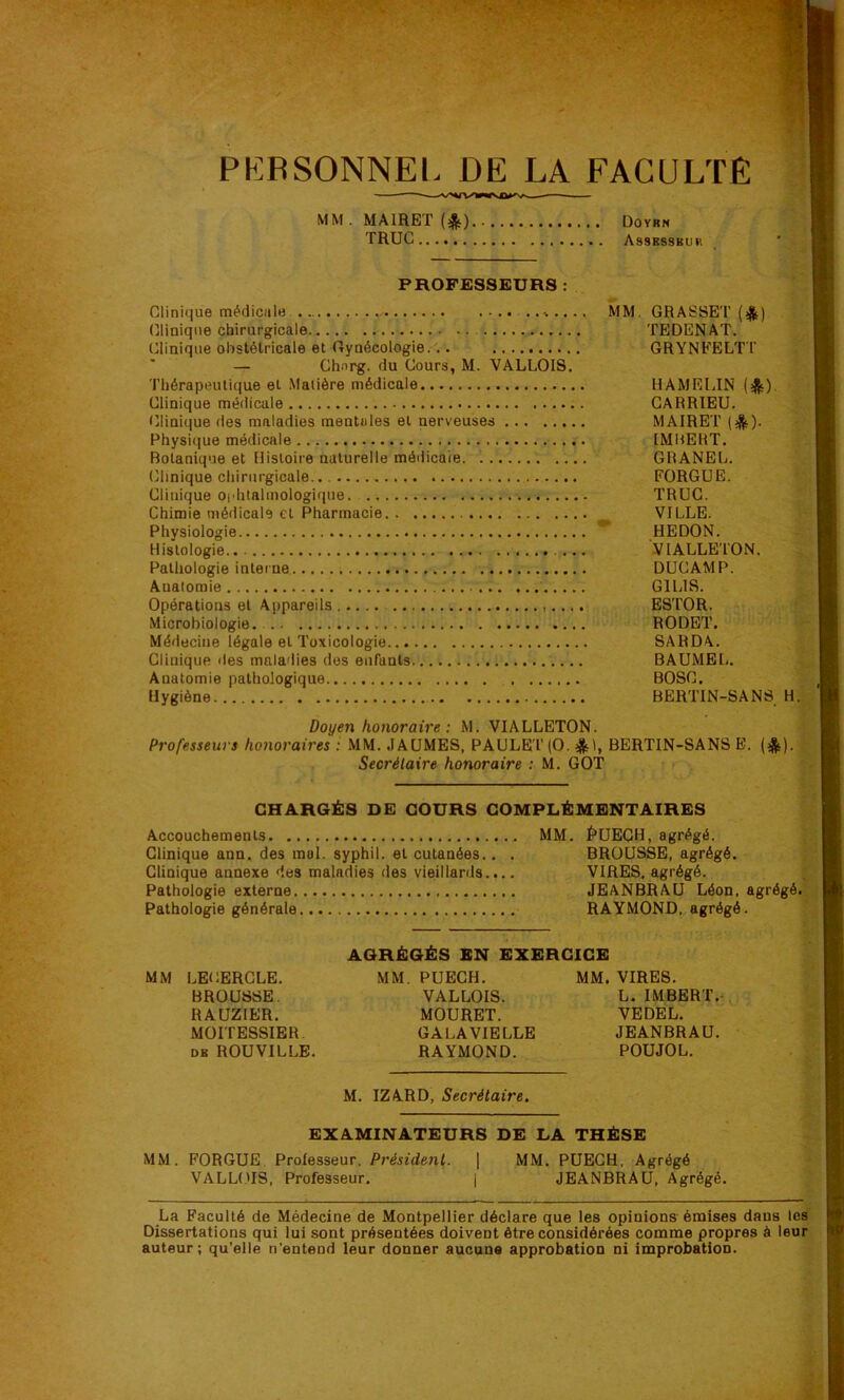 PERSONNEL DE LA FACULTÉ MM . MAIRET (^) Doyrn TRUC Assbssbuk PROFESSEURS : Clinique tnédicalB. ..-b.... MM. GRASSET (>^) (îliniqiie chirurgicale TEDENAT. Clinique obstétricale et Gynécologie... GRYNFELT T — Chnrg. du Cours, M. VALLOIS. Thérapeutique et Matière médicale HAMRLIN (j^). Clinique médicale GARRIEU. Clinique des maladies mentales et nerveuses MAIRET (ijjs). Physi((ue médicale IMHEHT, Botanique et Ristoire naturelle médicaie. GRANEL. Clinique chirurgicale FORGüE. Clinique oi'htalmologique. TRUC. Chimie médicale et Pharmacie VILLE. Physiologie ** HEDON. Histologie VIALLETON. Pathologie interne DUCAMP. Anatomie GILIS. Opérations et Appareils ESTOR. Microbiologie. RODET. Méflecine légale et Toxicologie SARDA. Clinique des maladies des enfants BAUMEL. Anatomie pathologique BOSC. Hygiène BERTTN-SANS H. Doyen honoraire: M. VIALLETON. Professeurs honoraires : MM. JAUMES, PAULEI'(0. *1, BERTIN-SANS E. (*) Secrétaire honoraire : M. GOT CHARGÉS DE COURS COMPLÉMENTAIRES Accouchements MM. É*UECH, agrégé. Clinique ann. des mal. syphil. et cutanées.. . BROUSSE, agrégé. Clinique annexe des maladies des vieillards.,.. VIRES, agrégé. Pathologie externe JEANBRAU Léon, agrégé. Pathologie générale RAYMOND, agrégé. AGRÉGÉS EN EXERCICE MM LECERCLE. MM. PUECH. MM. VIRES. BROUSSE. VALLOIS. L. IMBERT.- RAUZIER. MOURET. VEDEL. MOITESSIBR. GALAVIELLE JEANBRAU. DB ROUVILLE, RAYMOND. POUJOL. M. IZARD, Secrétaire. EXAMINATEURS DE LA THÈSE MM. FORGUE. Professeur. Président. ] MM. PUECH. Agrégé VALLt.'IS, Professeur. | JEANBRAU, Agrégé. La Faculté de Médecine de Montpellier déclare que les opinions émises dans les Dissertations qui lui sont présentées doivent être considérées comme propres à leur auteur; qu’elle n'entend leur donner aucune approbation ni improbation.