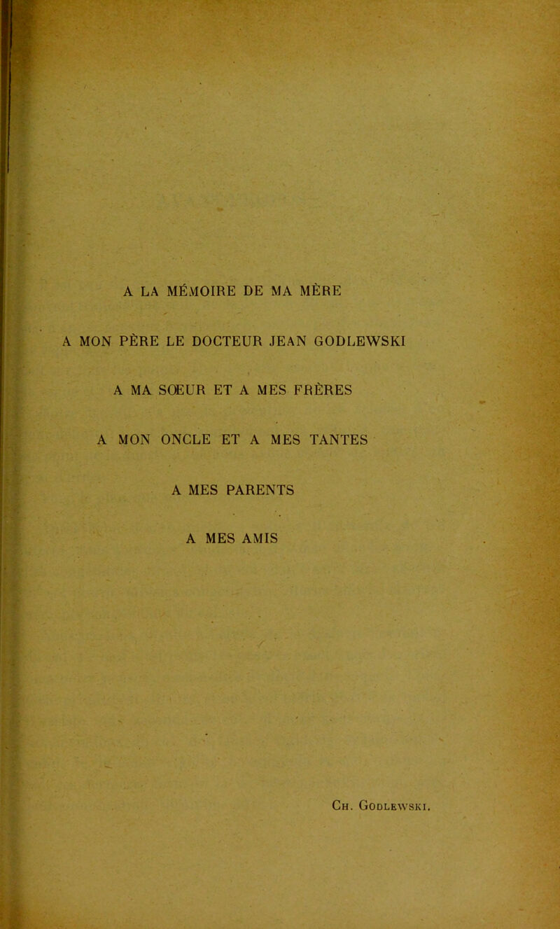 i'f: * X A LA MÉMOIRE DE MA MÈRE A MON PÈRE LE DOCTEUR JEAN GODLEWSKI A MA SŒUR ET A MES FRÈRES A MON ONCLE ET A MES TANTES A MES PARENTS A MES AMIS Ch. Godlewski.