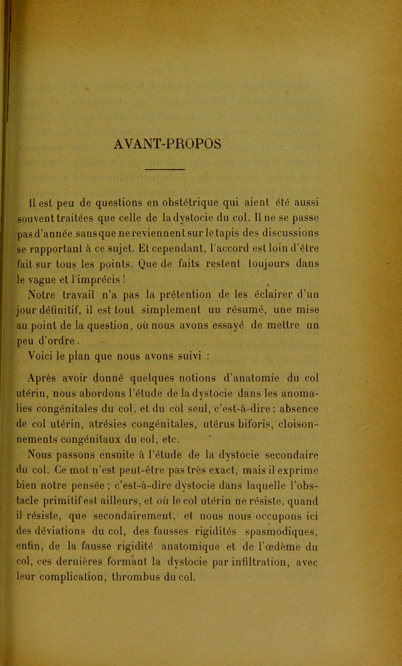 AVANT-PROPOS Il est peu de questions en obstétrique qui aient été aussi souvent traitées que celle de la dystocie du col. Une se passe pasd’année sansquejiereviennentsurletapis des discussions se rapportant à ce sujet. Et cependant, l’accord est loin d’être fait sur tous les points. Que de faits restent toujours dans le vague et l’imprécis ! Notre travail n’a pas la prétention de les éclairer d’un jour définitif, il est tout simplement un résumé, une mise au point de la question, où nous avons essayé de mettre un peu d’ordre. Voici le plan que nous avons suivi : Après avoir donné quelques notions d’anatomie du col utérin, nous abordons l’étude de la dystocie dans les anoma- lies congénitales du col. et du col seul, c’est-à-dire: absence de col utérin, atrésies congénitales, utérus biforis, cloison- nements congénitaux du col, etc. Nous passons ensuite à l’étude de la dystocie secondaire du col. Ce mot n’est peut-être pas très exact, mais il exprime bien notre pensée ; c’est-à-dire dystocie dans laquelle l’obs- tacle primitif est ailleurs, et où le col utérin ne résiste, quand il résiste, que secondairement, et nous nous-occupons ici des déviations du col, des fausses rigidités spasmodiques, enfin, de la fausse rigidité anatomique et de l’œdème du col, ces dernières formant la dystocie par infiltration, avec leur complication, thrombus du col.