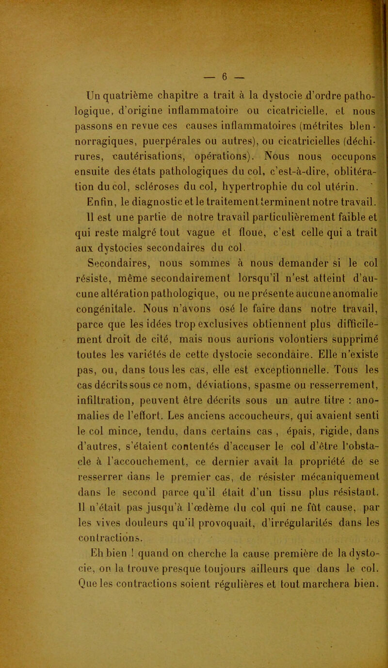 Un quatrième chapitre a trait à la dystocie d’ordre patho- logique, d’origine inflammatoire ou cicatricielle, et nous ] passons en revue ces causes inflammatoires (métrites bien ■ ' norragiques, puerpérales ou autres), ou cicatricielles (déchi- rures, cautérisations, opérations). Nous nous, occupons ensuite des états pathologiques du col, c’est-à-dire, oblitéra- tion du col, scléroses du col, hypertrophie du col utérin. ‘ Enfin, le diagnostic et le traitement terminent notre travail. 11 est une partie de notre travail particulièrement faible et qui reste malgré tout vague et floue, c’est celle qui a trait aux dystocies secondaires du col. Secondaires, nous sommes à nous demander si le col résiste, même secondairement lorsqu’il n’est atteint d’au- cune altération pathologique, ou ne présente aucune anomalie congénitale. Nous n’avons osé le faire dans notre travail, parce que les idées trop exclusives obtiennent plus difficile- ment droit de cité, mais nous aurions volontiers supprimé toutes les variétés de cette dystocie secondaire. Elle n’existe pas, ou, dans tous les cas, elle est exceptionnelle. Tous les cas décrits sous ce nom, déviations, spasme ou resserrement, infiltration, peuvent être décrits sous un autre titre : ano- malies de l’effort. Les anciens accoucheurs, qui avaient senti le col mince, tendu, dans certains cas , épais, rigide, dans d’autres, s’étaient contentés d’accuser le col d’être l’obsta- cle à l’accouchement, ce dernier avait la propriété de se resserrer dans le premier cas, de résister mécaniquement dans le second parce qu’il était d’un tissu plus résistant. 11 n’était pas jusqu’à l’œdème du col qui ne fût cause, par les vives douleurs qu’il provoquait, d’irrégulaiûtés dans les contractions. Eh bien ! quand on cherche la cause première de la dysto- cie, on la trouve presque toujours ailleurs que dans le col. Que les contractions soient régulières et tout marchera bien.