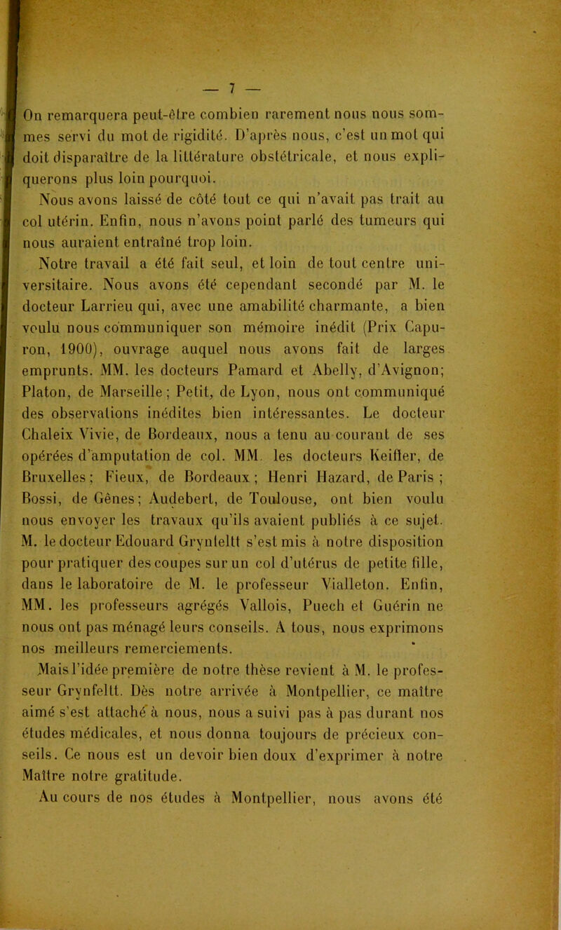 On remarquera peut-ôlre combien rarement nous nous som- mes servi du mol de rigidité. D’après nous, c’est un mol qui doit disparaître de la littérature obstétricale, et nous expli- querons plus loin pourquoi. Nous avons laissé de côté tout ce qui n’avait pas trait au col utérin. Enfin, nous n’avons point parlé des tumeurs qui nous auraient entraîné trop loin. Notre travail a été fait seul, et loin de tout centre uni- versitaire. Nous avons été cependant secondé par M. le docteur Larrieu qui, avec une amabilité charmante, a bien voulu nous communiquer son mémoire inédit (Prix Capu- ron, 1900), ouvrage auquel nous avons fait de larges emprunts. MM. les docteurs Pamard et Abelly, d’Avignon; Platon, de Marseille; Petit, de Lyon, nous ont communiqué des observations inédites bien intéressantes. Le docteur Chaleix Vivie, de Bordeaux, nous a tenu au courant de ses opérées d’amputation de col. MM. les docteurs Keifier, de Bruxelles; Fieux, de Bordeaux; Henri Hazard, de Paris ; Bossi, de Gênes; Audebert, de Toulouse, ont bien voulu nous envoyer les travaux qu’ils avaient publiés à ce sujet. M. le docteur Edouard Grynleltt s’est mis à notre disposition pour pratiquer des coupes sur un col d’utérus de petite fille, dans le laboratoire de M. le professeur Vialleton. Enfin, MM. les professeurs agrégés Vallois, Puech et Guérin ne nous ont pas ménagé leurs conseils. A tous, nous exprimons nos meilleurs remerciements. Mais l’idée première de notre thèse revient à M. le profes- seur Grynfellt. Dès notre arrivée à Montpellier, ce maître aimé s’est attaché à nous, nous a suivi pas à pas durant nos études médicales, et nous donna toujours de précieux con- seils. Ce nous est un devoir bien doux d’exprimer à notre Maître notre gratitude. Au cours de nos études à Montpellier, nous avons été