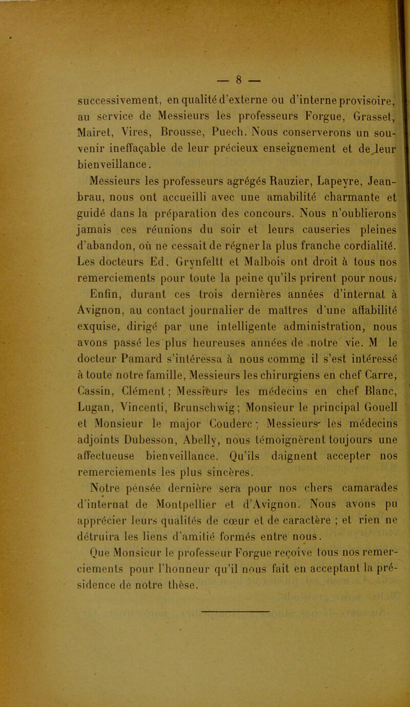 successivement, en qualité d’externe ou d’interne provisoire,'ili au service de Messieurs les professeurs Forgue, Grasset, ! ■*i Mairet, Vires, Brousse, Puech. Nous conserverons un sou-* venir ineffaçable de leur précieux enseignement et de^eur J bienveillance. Messieurs les professeurs agrégés Rauzier, Lapeyre, Jean- • brau, nous ont accueilli avec une amabilité charmante etC:! guidé dans la préparation des concours. Nous n’oublierons < jamais ces réunions du soir et leurs causeries pleines  d’abandon, où ne cessait de régner la plus franche cordialité. ^ Les docteurs Ed. Grynfeltt et Malbois ont droit à tous nos remerciements pour toute la peine qu’ils prirent pour nous; | Enfin, durant ces trois dernières années d’internat à | Avignon, au contact journalier de maîtres d’une affabilité exquise, dirigé par une intelligente administration, nous - avons passé les'plus heureuses années de notre vie. M le docteur Pamard s’intéressa à nous comme il s’est intéressé à toute notre famille. Messieurs les chirurgiens en chef Carre, Gassin, Clément; Messieurs les médecins en chef Blanc, ' Lugan, Vincenti, Brunschwig; Monsieur le principal Gouell et Monsieur le major Couderc ; Messieurs- les médecins adjoints Dubesson, Abelly, nous témoignèrent toujours une affectueuse bienveillance. Qu’ils daignent accepter nos remerciements les plus sincères. Notre pénsée dernière sera pour nos chers camarades d’internat de Montpellier et d’Avignon. Nous avons pu apprécier leurs qualités de cœur et de caractère ; et rien ne détruira les liens d’amitié formés entre nous. Que Monsieur le professeur Forgue reçoive tous nos remer- ciements pour l’honneur qu’il nous fait en acceptant la pré- sidence de notre thèse.