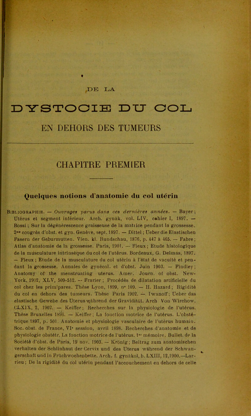 DYSTOOIE DU OOD EN DEHORS DES TUMEURS CHAPITRE PREMIER Quelques notions d’anatomie du col utérin Bibliographie. — Ouvrages parus daiis ces dernières années. — Bayer; Utérus et segment inférieur. Arch. gynàk, vol. LIV, cahier I, 1897. — Bossi ; Sur la dégénérescence graisseuse de la matiice pendant la grossesse. 2“* congrès d'obst. et gyn. Genève, sept. 1897. — Dittel ; Ueberdie Elastischen Fasern der Geburmutten. Vien. kl. Rundschau, 1876, p. 447 à 465. — Fabre; Atlas d’anatomie de la grossesse. Paris, 1901. — Fieux; Etude histologique de la musculature intrinsèque du col de l’utérus. Bordeaux, G. Delmas, 1897. — Fieux ; Etude de la musculature du col utérin à l’état de vacuité et pen- dant la grossesse. Annales de gynécol. et d’obst. Juin 1903. — Findley; Anatomy of' the menstruating utérus. Amer. Journ. of obst. New- York, 1902, XLV, 509-512. — Frarier ; Procédés de dilatation artificielle du col chez les primipares. Thèse Lyon, 1899, n» 109. — H. Hazard ; Rigidité du col en dehors des tumeurs. Thèse Paris 1902. — TwanofF; üeber das elastische Gewebe des Utérus wâhrend der Graviditât. Arch Von Wirchow, CLXIX, 2, 1902. — Keiffer; Recherches sur la physiologie de l’utérus. Thèse Bruxelles 18i^6. — Keiffer ; La fonction motrice de l’utérus. L’obsté- trique 1897, p. 501. Anatomie et physiologie vasculaire de l’utérus humain. Soc. obst. de France, VI* session, avril 1898. Recherches d’anatomie et de physiologie obstétr. La fonction motrice de l'utérus. 1*' mémoire. Bullet. de la Société d’obst. de Paris, 19 nov. 1903. — Krônig; Beitrag zum anatomischen verhalten der Schlinhaut der Uervix und des Utérus wâhrend der Schwan- gerschafl und in Früchwochenbette. Arch. f. gynâkol, b. LXIII, 12,1900.—Lar- rieu ; De la rigidité du col utérin pendant l’accouchement en dehors de celle