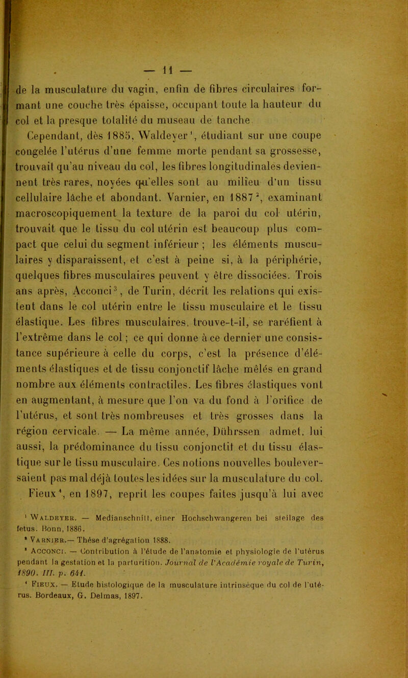 de la musculature du vagin, enfin de fibres circulaires for- mant une couche très épaisse, occupant toute la hauteur du col et la presque totalité du museau de tanche Cependant, dès 1885, Waldeyer', étudiant sur une coupe congelée Tutérus d’une femme morte pendant sa grossesse, trouvait qu’au niveau du col, les fibres longitudinales devien- nent très rares, noyées qpi’elles sont au milieu d’un tissu cellulaire lâche et abondant. Yarnier, en 1887^, examinant macroscopiquement la texture de la paroi du col utérin, trouvait que le tissu du col utérin est beaucoup plus com- pact que celui du segment inférieur ; les éléments muscu- laires y disparaissent, et c’est à peine si, à la périphérie, quelques fibres musculaires peuvent y être dissociées. Trois ans après, Acconci^, de Turin, décrit les relations qui exis- tent dans le col utérin entre le tissu musculaire et le tissu élastique. Les fibres musculaires, trouve-t-il, se raréfient à l’extrême dans le col ; ce qui donne à ce dernier une consis- tance supérieure à celle du corps, c’est la présence d’élé- ments élastiques et de tissu conjonctif lâche mêlés en grand nombre aux éléments contractiles. Les fibres élastiques vont en augmentant, à mesure que Ton va du fond à l’orifice de l’utérus, et sont très nombreuses et très grosses dans la région cervicale. — La même année, Dührssen admet, lui aussi, la prédominance du tissu conjonctil et du tissu élas- tique sur le tissu musculaire. Ces notions nouvelles boulever- saient pas mal déjà toutes les idées sur la musculature du col. Fieux\ en 1897, reprit les coupes faites jusqu’à lui avec ' Waldeyeu. — Medianschnill, eincr Hochsclnvangeren bei sieilage des (élus. Uonn, 1886. * Varnier.— Thèse d’agrégation 1888. * Acconci. — Ooniribution à l’étude de l’anatomie et physiologie de l’utérus pendant la gestation et la parturition. Journal de l'Académie royale de Turin, 1890. ni. p. OU. * Fieux. — Etude histologique de la musculature intrinsèque du col de l'uté- rus. Bordeaux, G. Delmas, 1897.