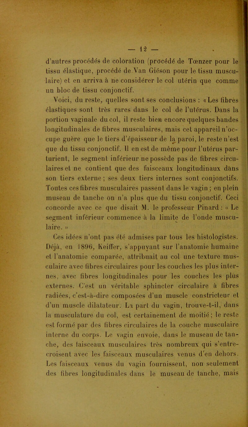 d’autres procédés de coloration (procédé de Tœnzer pour le ' tissu élastique, procédé de Van Giéson pour le tissu muscu- laire) et en arriva à rie considérer le col utérin que comme un bloc de tissu conjonctif. Voici, du reste, quelles sont ses conclusions : «Les fibres élastiques sont très rares dans le col de l’utérus. Dans la portion vaginale du col, il reste bien encore quelques bandes . longitudinales de fibres musculaires, mais cet appareil n’oc- cupe guère que le tiers d’épaisseur de la paroi, le reste n’est que du tissu conjonctif. 11 en est de même pour l’utérus par- turient, le segment inférieur ne possède pas de fibres circu- laires et ne contient que des faisceaux longitudinaux dans son tiers externe ; ses deux tiers internes sont conjonctifs. Toutes ces fibres musculaires passent dans le vagin ; en plein museau de tanche on n’a plus que du tissu conjonctif. Ceci concorde avec ce que disait M. le professeur Pinard: « Le segment inférieur commence à la limite de l’onde muscu- laire. » Ces idées n’ont pas été admises par tous les histologistes. Déjà, en 1896, Keiffer, s’appuyant sur l’anatomie humaine et l’anatomie comparée, attribuait au col une texture mus- culaire avec fibres circulaires pour les couches les plus inter- nes, avec fibres longitudinales pour les couches les plus externes. C’est un véritable sphincter circulaire à fibres radiées, c’est-à-dire composées d’un muscle constricteur et d’un muscle dilatateur. La part du vagin, trouve-t-il, dans la musculature du col, est certainement de moitié; le reste est formé par des fibres circulaires de la couche musculaire interne du corps. Le vagin envoie, dans le museau de tan- che, des faisceaux musculaires très nombreux qui s’entre- croisent avec les faisceaux musculaires venus d’en dehors. Les faisceaux venus du vagin fournissent, non seulement des fibres longitudinales dans le museau de tanche, mais