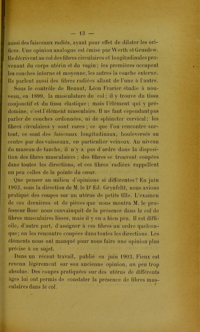 aussi des faisceaux radiés, ayant pour effet de dilater les ori- fices. Une opinion analogue est émise parWerth etGrusdew. Us décrivent au col des fibres circulaires et longitudinales pro- venant du corps utérin et du vagin ; les premières occupent les couches interne et moyenne, les autres la couche externe. Ils parlent aussi des fibres radiées allant de Tune à l’autre. Sous le contrôle de Renaut, Léon Frarier étudie à nou- veau, en 1899, la musculature du col; il y trouve du tissu conjonctif et du tissu élastique ; mais l’élément qui y pré- domine, c’est l’élément musculaire. Il ne faut cependant pas parler de couches ordonnées, ni de sphincter cervical; les fibres circulaires y sont rares ; ce que l’on rencontre sur- tout, ce sont des faisceaux longitudinaux, bouleversés au centre par des vaisseaux, en particulier veineux. Au niveau du museau de tanche, il n’y a pas d’ordre dans la disposi- tion des fibres musculaires ; des fibres se trouvent coupées dans toutes les directions, et ces fibres radiées rappellent un peu celles de la pointe du cœur. Que penser au milieu d’opinions si différentes? En juin 1903, sous la direction de M. le D'' Ed. Gr^nfeltt, nous avions pratiqué des coupes sur un utérus de petite fille. L’examen de ces dernières et de pièces que nous montra M. le pro- fesseur Bosc nous convainquit de la présence dans le col de fibres musculaires lisses, mais il y en a bien peu. 11 est diffi- cile, d’autre part, d’assigner à ces fibres un ordre quelcon- que; on les rencontre coupées dans toutes les directions. Les éléments nous ont manqué pour nous faire nne opinion plus précise à ce sujet. Dans un récent travail, publié en juin 1903, Fieux est revenu légèrement sur son ancienne opinion, un peu trop absolue. Des coupes pratiquées sur des utérus de différents èges lui ont permis de constater la présence de fibres mus- culaires dans le col, *