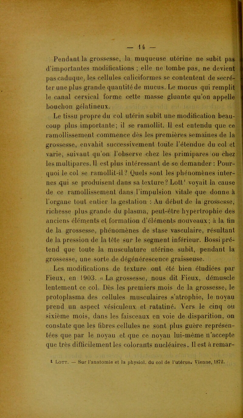 Pendant la grossesse, la muqueuse utérine ne subit pag' d’importantes modifications ; elle ne tombe pas, ne devient' pas caduque^ les cellules caliciformes se contentent de secré-^ ter une plus grande quantité de mucus. Le mucus qui remplit le canal cervical forme cette masse gluante qu’on appelle bouchon gélatineux. Le tissu propre du col utérin subit une modification beau- coup plus importante; il se ramollit. Il est entendu que ce ramollissement commence dès les premières semaines de la grossesse, envahit successivement toute l’étendue du col et varie, suivant qu’on l’observe chez les primipares ou chez- les multipares. Il est plus intéressant de se demander : Pour- • quoi le col se ramollit-il? Quels sont les phénomènes inter- : nés qui se produisent dans sa texture? Lott' voyait la cause de ce ramollissement dans l’impulsion vitale que donne à l’organe tout entier la gestation : Au début de la grossesse, ■ richesse plus grande du plasma, peut-être hypertrophie des ; anciens éléments et formation d’éléments nouveaux; à la fin de la grossesse, phénomènes de stase vasculaire, résultant de la pression de la tête sur le segment inférieur. Bossi pré- ^ tend que toute la musculature utérine subit, pendant la . grossesse, une sorte de dégénérescence graisseuse. Les modifications de texture ont été bien étudiées par Fieux, en 1903. « La grossesse, nous dit Fieux, démuscle ; lentement ce col. Dès les premiers mois de la grossesse, le • protoplasma des cellules musculaires s’atrophie, le noyau prend un aspect vésiculeux et ratatiné. Vers le cinq ou sixième mois, dans les faisceaux en voie de disparition, on constate que les fibres cellules ne sont plus guère représen- > tées que par le noyau et que ce noyau lui-même n’accepte : que très difficilement les colorants nucléaires. Il est à remar- ;