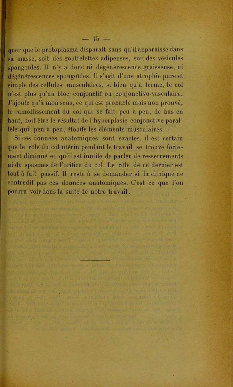 quer que le protoplasma disparaît sans qu’il apparaisse dans sa masse, soit des gouttelettes adipeuses, soit des vésicules spongoïdes. Il n’y a donc ni dégénérescence graisseuse, ni dégénérescences spongoïdes. 11 s’agit d’une atrophie pure et simple des cellules musculaires, si bien qu’à terme, le col n’est plus qu’un bloc conjonctif ou conjonctivo vasculaire. J’ajoute qu’à mon sens, cé qui est probable mais non prouvé, le ramollissement du col qui se fait peu à peu, de bas en haut, doit être le résultat de l’hyperplasie conjonctive paral- lèle qui. peu à peu, étouffe les éléments musculaires. » Si ces données anatomiques sont exactes, il est certain que le rôle du col utérin pendant le travail se trouve forte- ment diminué et qu’il est inutile de parler de resserrements ni de spasmes de l’orifice du col. Le rôle de ce dernier est tout à fait passif. 11 reste à se demander si la clinique ne contredit pas ces données anatomiques. C’est ce que l’on pourra voir dans la suite de notre travail. \