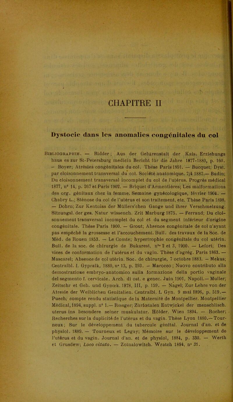 CHAPITRE II Dystocie dans les anomalies congénitales du col Bibliographie. — Bidder ; Aus der Gebarenstalt der Kais. Erziehungs ; ' haus es zur St-Petersburg raedicin Bericht fur die Jahre 1877-1880, p. 160. — Boyer; Alrésies congénitales du col. Thèse Paris 1891. — Bucquet; Dyst. par cloisonnennent transversal du col. Société anatomique. 7/4 1882.—Budin; Du cloisonnement transversal incomplet du col de l’utérus. Progrès médical  1877, n° 14, p. 267 et Paris 1902. — Briquet d’Armentiôres; Les malformations 7' des org. génitaux chez la femme. Semaine gynécologique, février 1904. — Chabry L.; Sténose du col de l’utérus et son traitement, etc. Thèse Paris 1898. 7; — Dohrn; Zur Kentuiss der Müllers’chen Gange und ihrer Verschmelzung. Sitzungsl. der ges. Natur wissench. Zrit Marburgl875. — Ferrand; Du cloi- >’ sonnement transversal incomplet du col et du segment inférieur d’origine 7; congénitale. Thèse Paris 1900. — Grout; Absence congénitale de col n’ayant pas empêché la grossesse et l’accouchement. Bull, des travaux de la Soc. de ' Méd. de Rouen 1853. — Le Comte; hypertrophie congénitale du col utérin. : Bull, de la soc. de chirurgie de Bukarest, n'’* 2 et 3, 1900. — Lefort; Des - vices de conformation de l’utérus et du vagin. Thèse d’agrég. Paris 1863. — 7 Mascarel; Absence de col utérin. Soc. de chirurgie, 7 octobre 1883. — Mekus; ^ Centralbl. f. Gypralk, 1880, n* 13, p. 293. — Marocco ; Nuovo contributo alla demostrazioiie embryo-anatomico sulla formazione délia portio vaginale -5 del segmente f. cervicale. Arch. di ost. e genec. Juin 1901, Napoli.— Muller; Zeitschr et Geb. und Gynœk. 1878, III, p. 159. — Nagel; Zur Lehre von der ' Atresie der Weiblichen Genitalien. Centralbl. f. Gyn. 9 mai 1896, p. 519.— Puech; compte rendu statistique de la Maternité de Montpellier. Montpellier i Médical, 1894, suppl. n“ 1.—Rœsger; Zürfœtalen Entwickel der menschlisch. | utérus ins besondere seiner muskulatur. Hôlder. Wien 1894. — Rocher; ' Recherches sur la duplicité de l’utérus et du vagin. Thèse Lyon 1880.—Tour- ? neux; Sur le développement du tubercule génital. Journal d’an, et de ^ physiol. 1889. — Tourneux et Legay; Mémoire sur le développement de * l’utérus et du vagin. Journal d’an, et de physiol, 1884, p. 330. — Werth ; et Grusde-w; Lococitato. — Zoïnalowitch. Wratch 1894, n'31.