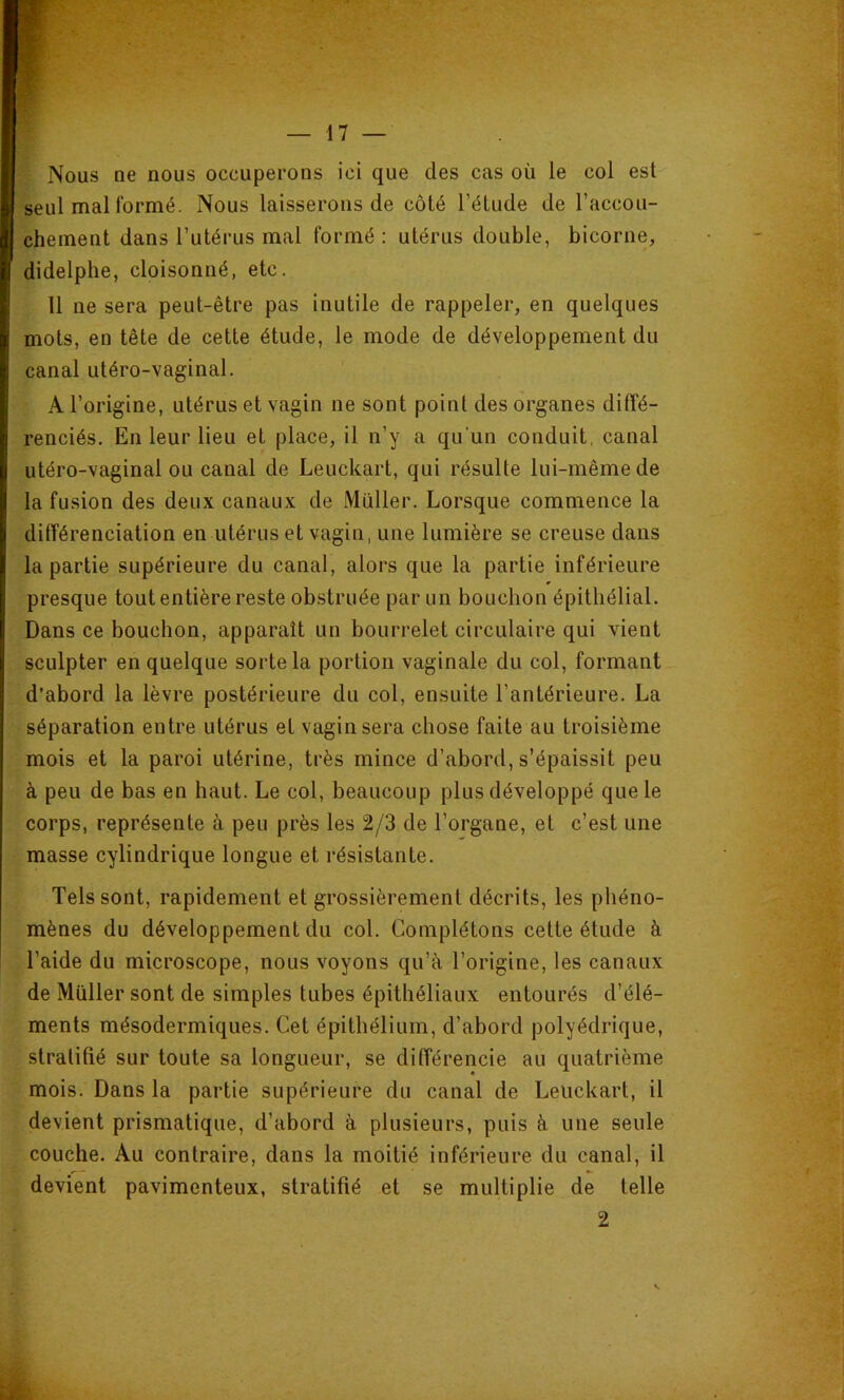 r Nous ne nous occuperons ici que des cas où le col est seul mal formé. Nous laisserons de côté l’étude de l’accou- chement dans l’utérus mal formé : utérus double, bicorne, didelphe, cloisonné, etc. 11 ne sera peut-être pas inutile de rappeler, en quelques mots, en tête de cette étude, le mode de développement du canal utéro-vaginal. A l’origine, utérus et vagin ne sont point des organes diffé- renciés. En leur lieu et place, il n’y a qu'un conduit, canal utéro-vaginal ou canal de Leuckart, qui résulte lui-même de la fusion des deux canaux de Millier. Lorsque commence la différenciation en utérus et vagin, une lumière se creuse dans la partie supérieure du canal, alors que la partie inférieure presque tout entière reste obstruée par un bouchon épithélial. Dans ce bouchon, apparaît un bourrelet circulaire qui vient sculpter en quelque sorte la portion vaginale du col, formant d’abord la lèvre postérieure du col, ensuite l’antérieure. La séparation entre utérus et vagin sera chose faite au troisième mois et la paroi utérine, très mince d’abord, s’épaissit peu à peu de bas en haut. Le col, beaucoup plus développé que le corps, représente à peu près les 2/3 de l’organe, et c’est une masse cylindrique longue et résistante. Tels sont, rapidement et grossièrement décrits, les phéno- mènes du développement du col. Complétons cette étude à l’aide du microscope, nous voyons qu’à l’origine, les canaux de Millier sont de simples tubes épithéliaux entourés d’élé- ments mésodermiques. Cet épithélium, d’abord polyédrique, stratifié sur toute sa longueur, se différencie au quatrième mois. Dans la partie supérieure du canal de Leuckart, il devient prismatique, d’abord à plusieurs, puis à une seule couche. Au contraire, dans la moitié inférieure du canal, il devient pavimenteux, stratifié et se multiplie de telle 2