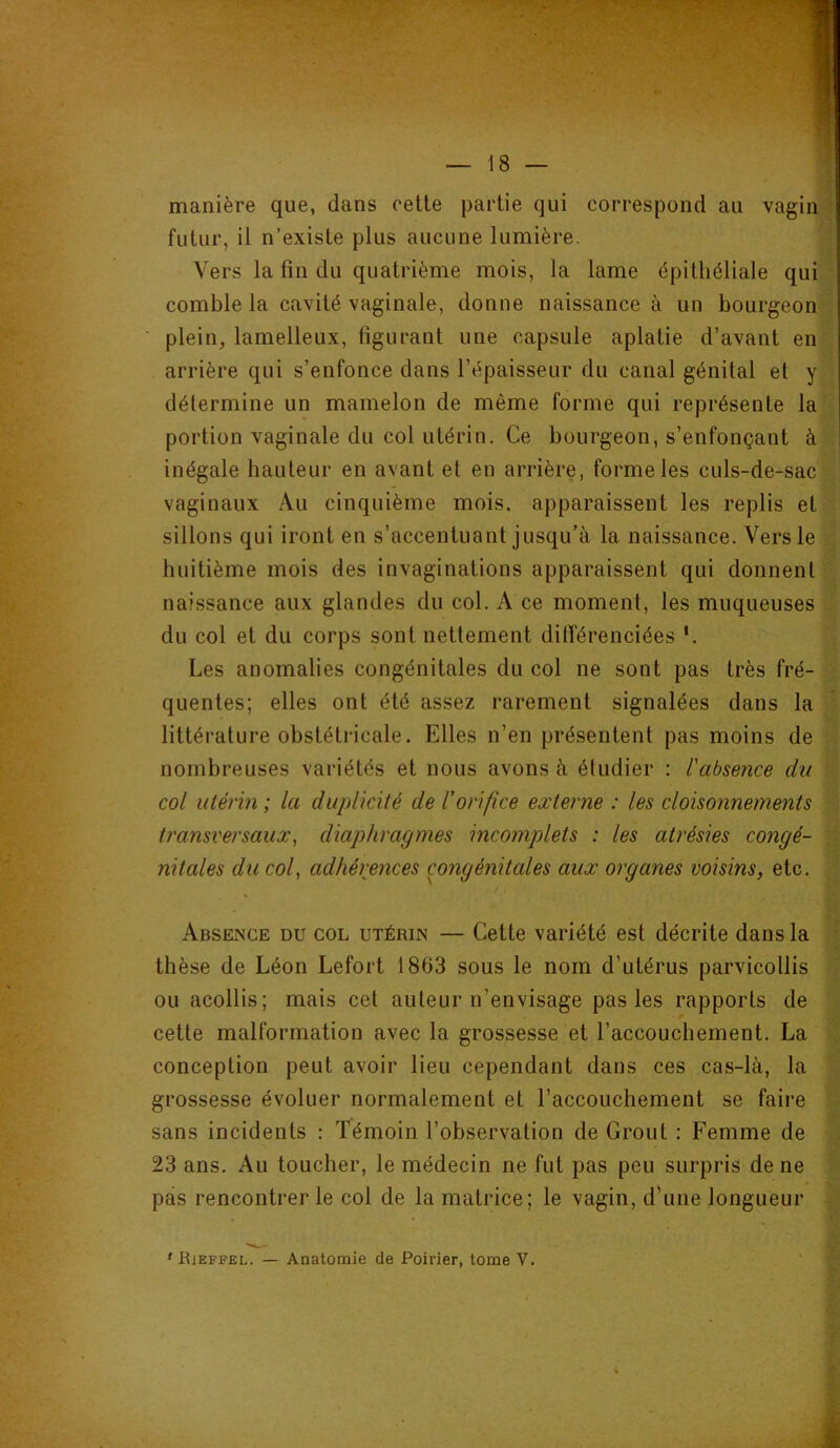 manière que, dans cette partie qui correspond au vagin futur, il n’existe plus aucune lumière. Vers la fin du quatrième mois, la lame épithéliale qui comble la cavité vaginale, donne naissance à un bourgeon plein, lamelleux, figurant une capsule aplatie d’avant en arrière qui s’enfonce dans l’épaisseur du canal génital et y détermine un mamelon de même forme qui représente la portion vaginale du col utérin. Ce bourgeon, s’enfonçant à inégale hauteur en avant et en arrière, forme les culs-de-sac vaginaux Au cinquième mois, apparaissent les replis et sillons qui iront en s’accentuant jusqu’à la naissance. Vers le huitième mois des invaginations apparaissent qui donnent naissance aux glandes du col. A ce moment, les muqueuses du col et du corps sont nettement ditTérenciées ‘. Les anomalies congénitales du col ne sont pas très fré- quentes; elles ont été assez rarement signalées dans la littérature obstétricale. Elles n’en présentent pas moins de nombreuses variétés et nous avons à étudier : l'absence du col utérin ; la duplicité de l'orifice externe : les cloisonnements transversaux, diaphragmes incomplets : les atrésies congé- nitales du col, adhérences congénitales aux organes voisins, etc. Absence du col utérin — Cette variété est décrite dans la thèse de Léon Lefort 1863 sous le nom d’utérus parvicollis ou acollis; mais cet auteur n’envisage pas les rapports de cette malformation avec la grossesse et l’accouchement. La conception peut avoir lieu cependant dans ces cas-là, la grossesse évoluer normalement et l’accouchement se faire sans incidents : Témoin l’observation de Grout : Femme de 23 ans. Au toucher, le médecin ne fut pas peu surpris de ne pas rencontrer le col de la matrice; le vagin, d'uiie longueur ' Rjeffel. — Anatomie de Poirier, tome V.