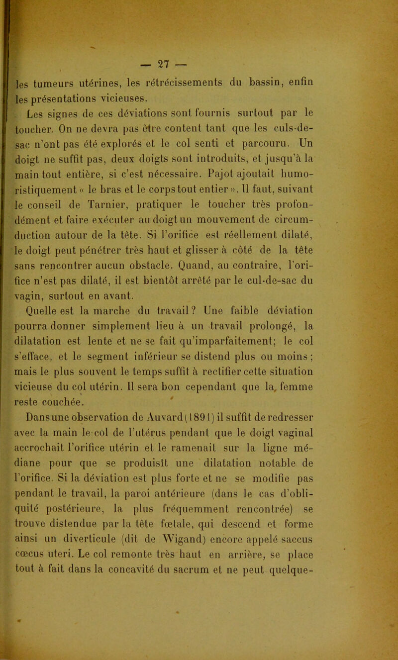 les tumeurs utérines, les rétrécissements du bassin, enfin les présentations vicieuses. Les signes de ces déviations sont fournis surtout par le toucher. On ne devra pas être content tant que les culs-de- sac n’ont pas été explorés et le col senti et parcouru. Un doigt ne suffit pas, deux doigts sont introduits, et jusqu’à la main tout entière, si c’est nécessaire. Pajot ajoutait humo- ristiquement « le bras et le corps tout entier». 11 faut, suivant le conseil de Tarnier, pratiquer le toucher très profon- dément et faire exécuter au doigt un mouvement de circum- duction autour de la tête. Si l’orifice est réellement dilaté, le doigt peut pénétrer très haut et glisser à côté de la tête sans rencontrer aucun obstacle. Quand, au contraire, l’ori- fice n’est pas dilaté, il est bientôt arrêté par le cul-de-sac du vagin, surtout en avant. Quelle est la marche du travail? Une faible déviation pourra donner simplement lieu à un travail prolongé, la dilatation est lente et ne se fait qu’imparfaitement; le col s’efface, et le segment inférieur se distend plus ou moins; mais le plus souvent le temps suffit à rectifier cette situation vicieuse du col utérin. Il sera bon cependant que la, femme reste couchée. Dans une observation de Auvard ( 1891 ) il suffit de redresser avec la main le col de l’utérus pendant que le doigt vaginal accrochait l’orifice utérin et le ramenait sur la ligne mé- diane pour que se produisît une dilatation notable de l’orifice. Si la déviation est plus forte et ne se modifie pas pendant le travail, la paroi antérieure (dans le cas d’obli- quité postérieure, la plus fréquemment rencontrée) se trouve distendue par la tête fœtale, qui descend et forme ainsi un diverticule (dit de Wigand) encore appelé saccus cœcus uteri. Le col remonte très haut en arrière, se place tout à fait dans la concavité du sacrum et ne peut quelque-