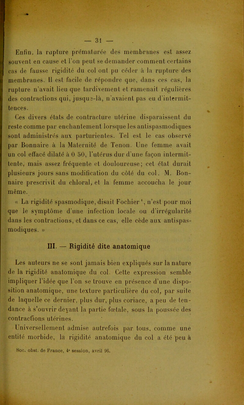 Enfin, la rupture prématurée des membranes est assez souvent en cause et l’on peut se demander comment certains cas de fausse rigidité du col ont pu céder à la rupture des membranes. 11 est facile de répondre que, dans ces cas, la rupture n’avait lieu que tardivement et ramenait régulières des contractions qui, jusque-là, n’avaient pas eu d’intermit- tences. Ces divers états de contracture utérine disparaissent du reste comme par enchantement lorsque les antispasmodiques sont administrés aux parturientes. Tel est le cas observé par Bonnaire à la Maternité de Tenon. Une femme avait un col etfacé dilaté à 0 50, Tutérus dur d’une façon intermit- tente, mais assez fréquente et douloureuse; cet état durait plusieurs jours sans modification du côté du col. M. Bon- naire prescrivit du chloral, et la femme accoucha le jour même. « La rigidité spasmodique, disait Fochier ', n’est pour moi que le symptôme d’une infection locale ou d’irrégularité dans les contractions, et dans ce cas, elle cède aux antispas- modiques. » III. — Rigidité dite anatomique Les auteurs ne se sont jamais bien expliqués sur la nature de la rigidité anatomique du col. Cette expression semble impliquer l’idée que l’on se trouve en présence d’une dispo- sition anatomique, une texture particulière du col, par suite de laquelle ce dernier, plus dur, plus coriace, a peu de ten- dance à s’ouvrir deyant la partie fœtale, sous la poussée des contractions utérines. Universellement admise autrefois par tous, comme une entité morbide, la rigidité anatomique du col a été peu à Soc. obst. de France, 4* session, avril 96.