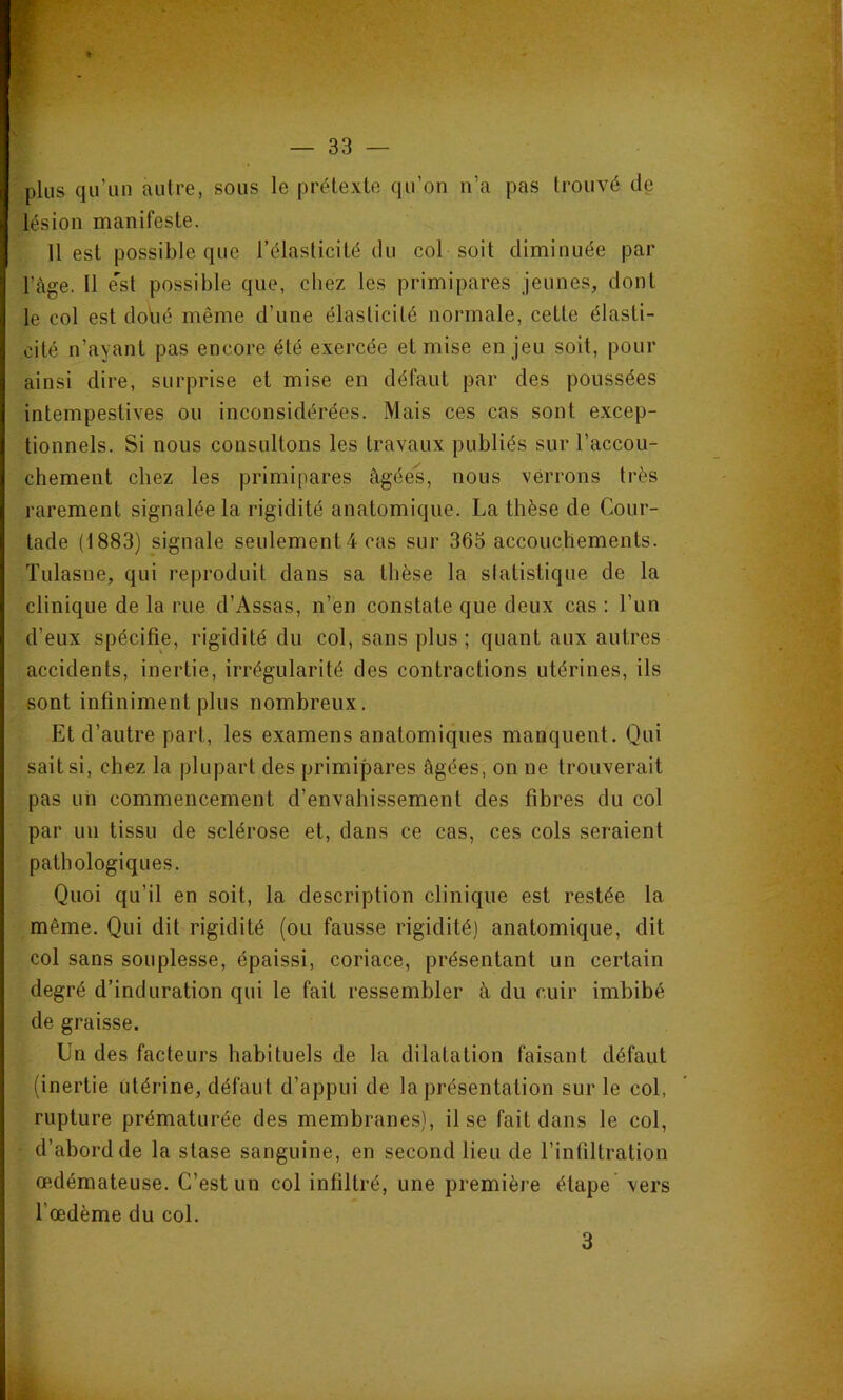 plus qu’un autre, sous le prétexte qu’on n’a pas trouvé de lésion manifeste. 11 est possible que l’élasticité du col soit diminuée par l’àge. Il e'st possible que, chez les primipares jeunes, dont le col est dolié même d’une élasticité normale, cette élasti- cité n’ayant pas encore été exercée et mise enjeu soit, pour ainsi dire, surprise et mise en défaut par des poussées intempestives ou inconsidérées. Mais ces cas sont excep- tionnels. Si nous consultons les travaux publiés sur l’accou- chement chez les primipares âgées, nous verrons très rarement signalée la rigidité anatomique. La thèse de Cour- tade (1883) signale seulement4 cas sur 365 accouchements. Tulasne, qui reproduit dans sa thèse la statistique de la clinique de la rue d’Assas, n’en constate que deux cas : l’un d’eux spécifie, rigidité du col, sans plus ; quant aux autres accidents, inertie, irrégularité des contractions utérines, ils sont infiniment plus nombreux. Et d’autre part, les examens anatomiques manquent. Qui sait si, chez la plupart des primipares âgées, on ne trouverait pas un commencement d’envahissement des fibres du col par un tissu de sclérose et, dans ce cas, ces cols seraient pathologiques. Quoi qu’il en soit, la description clinique est restée la même. Qui dit rigidité (ou fausse rigidité) anatomique, dit col sans souplesse, épaissi, coriace, présentant un certain degré d’induration qui le fait ressembler â du cuir imbibé de graisse. Un des facteurs habituels de la dilatation faisant défaut (inertie utérine, défaut d’appui de la présentation sur le col, rupture prématurée des membranes), il se fait dans le col, ■ d’abord de la stase sanguine, en second lieu de l’infiltration œdémateuse. C’est un col infiltré, une première étape vers l’œdème du col. 3