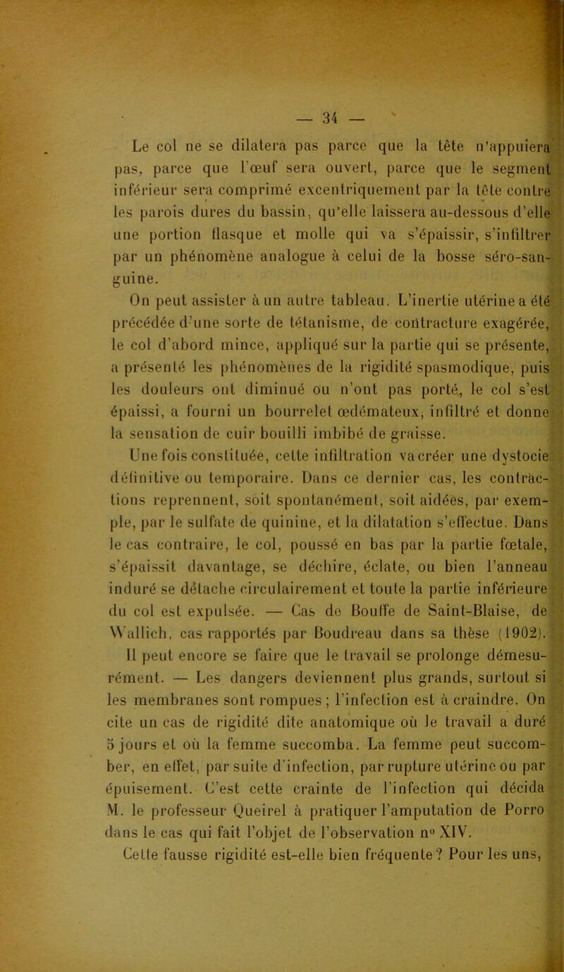 Le col ne se dilatera pas parce que la tête n’appuiera pas, parce que l’œuf sera ouvert, parce que le segment inférieur sera comprimé excentriquement par la tête contre les parois dures du bassin, qu’elle laissera au-dessous d’elle une portion flasque et molle qui va s’épaissir, s’infiltrer par un phénomène analogue à celui de la bosse séro-san- guine. On peut assister à un autre tableau. L’inertie utérine a été précédée d’une sorte de tétanisme, de coiltracture exagérée, le col d’abord mince, appliqué sur la partie qui se présente, a présenté les phénomènes de la rigidité spasmodique, puis les douleurs ont diminué ou n’ont pas porté, le col s’est épaissi, a fourni un bourrelet œdémateux, infiltré et donne la sensation de cuir bouilli imbibé de graisse. Une fois constituée, celte infiltration va créer une dystocie définitive ou temporaire. Dans ce dernier cas, les contrac- tions reprennent, soit spontanément, soit aidées, par exem- ple, par le sulfate de quinine, et la dilatation s’efl'ectue. Dans le cas contraire, le col, poussé en bas par la partie fœtale, s’épaissit davantage, se déchire, éclate, ou bien l’anneau induré se détache circulairement et toute la partie inférieure du col est expulsée. — Cas de Bouffe de Saint-Biaise, de VVullich, cas rapportés par Boudreau dans sa thèse (1902). Il peut encore se faire que le travail se prolonge démesu- rément. — Les dangers deviennent plus grands, surtout si les membranes sont rompues; l’infection est à craindre. On cite un cas de rigidité dite anatomique où le travail a duré 0 jours et où la femme succomba. La femme peut succom- ber, en effet, par suite d’infection, par rupture utérine ou par épuisement. C’est cette crainte de l’infection qui décida M. le professeur Queirel à pratiquer l’amputation de Porro dans le cas qui fait l’objet de l’observation n« XIV. Cette fausse rigidité est-elle bien fréquente? Pour les uns, * i