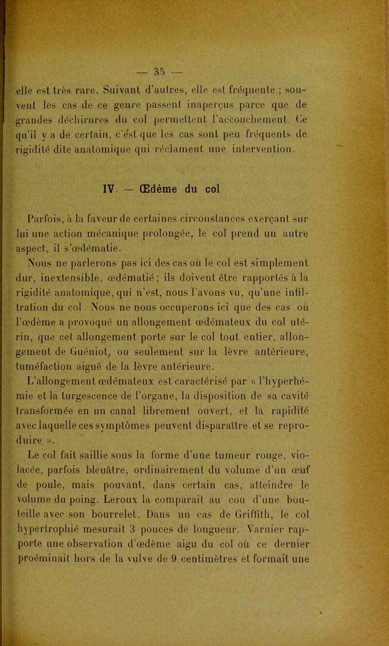 elle est très rare. Suivant d’au Ires, elle est fréquente ; sou- vent les cas de ce genre passent inaperçus parce que de grandes déchirures du col permettent l’accouchement. Ce qu’il y a de certain, c'e'st que les cas sont peu fréquents de rigidité dite anatomique qui réclament une intervention. IV. — Œdème du col Parfois, à la faveur de certaines circonstances exerçant sur lui une action mécanique prolongée, le col prend un autre aspect, il s’œdématie. Nous ne parlerons pas ici des cas où le col est simplement dur, inextensible, œdématié; ils doivent être rapportés à la rigidité anatomique, qui n’est, nous l’avons vu, qu’une infil- tration du col. Nous ne nous occuperons ici que des cas où l’œdème a provoqué un allongement œdémateux du col uté- rin, que cet allongement porte sur le col tout entier, allon- gement de Guéniot, ou seulement sur la lèvre antérieure, tuméfaction aiguë de la lèvre antérieure. L’allongement œdémateux est caractérisé par « l’hyperhé- mie et la turgescence de l’organe, la disposition de sa cavité transformée en un canal librement ouvert, et la rapidité avec laquelle ces symptômes peuvent disparaître et se repro- duire ». Le col fait saillie sous la forme d’une tumeur rouge, vio- lacée, parfois bleuâtre, ordinairement du volume d’un œuf de poule, mais pouvant, dans certain cas, atteindre le volume du poing. Leroux la comparait au cou d’une bou- teille avec son bourrelet. Dans un cas de Griffith, le col hypertrophié mesurait 3 pouces de longueur. Varnier rap- porte une observation d’œdème aigu du col où ce dernier proéminait hors de la vulve de 9 centimètres et formait une