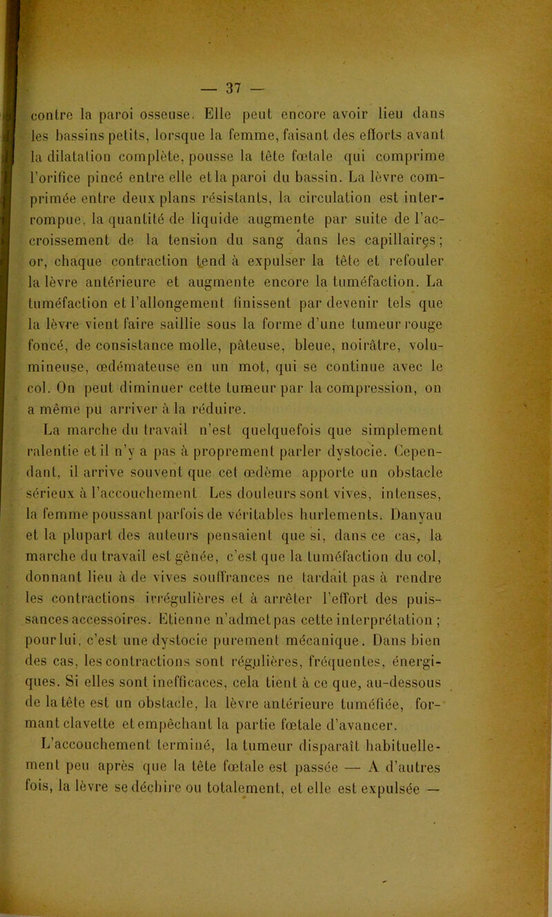 contre la paroi osseuse. Elle peut encore avoir lieu dans les bassins petits, lorsque la femme, faisant des efforts avant la dilatation complète, pousse la tête fœtale qui comprime l’orifice pincé entre elle et la paroi du bassin. La lèvre com- primée entre deux plans résistants, la circulation est inter- rompue, la quantité de liquide augmente par suite de l’ac- 4 croissement de la tension du sang dans les capillaires; or, chaque contraction tend à expulser la tête et refouler la lèvre antérieure et augmente encore la tuméfaction. La tuméfaction et l’allongement finissent par devenir tels que la lèvre vient faire saillie sous la forme d’une tumeur rouge foncé, de consistance molle, pâteuse, bleue, noirâtre, volu- mineuse, œdémateuse en un mot, qui se continue avec le col. On peut diminuer cette tumeur par la compression, on a même pü arriver à la réduire. La marche du travail n’est quelquefois que simplement ralentie et il n’y a pas à proprement parler dystocie. Cepen- dant, il arrive souvent que cet œdème apporte un obstacle sérieux à l’accouchement Les douleurs sont vives, intenses, la femme poussant parfois de véritables hurlements. Danyau et la plupart des auteurs pensaient que si, dans ce cas, la marche du travail est gênée, c’est que la tuméfaction du col, donnant lieu à de vives souffrances ne tardait pas à rendre les contractions irrégulières et à arrêter l’effort des puis- sances accessoires. Etienne n’admetpas cette interprétation ; pour lui, c’est une dystocie purement mécanique. Dans bien des cas, les contractions sont rég.ulières, fréquentes, énergi- ques. Si elles sont inefficaces, cela tient à ce que, au-dessous de la tête est un obstacle, la lèvre antérieure tuméfiée, for- mant clavette et empêchant la partie fœtale d’avancer. L’accouchement terminé, la tumeur disparaît habituelle- ment peu après que la tête fœtale est passée — A d’autres fois, la lèvre se déchire ou totalement, et elle est expulsée —