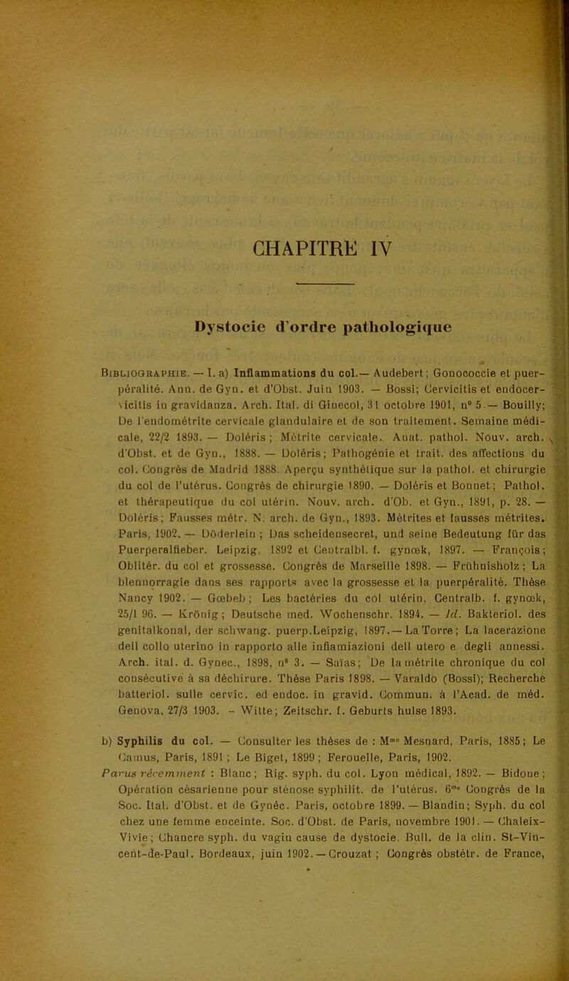 CHAPITRE IV Dystocie d’ordre pathologique Bibliographie. — I. a) Inflammations du col.— Audebert; Gonococcie et puer- pôralilé. Ann. de Gyn. et d’Obst. Juin 1903. — Bossi; Cervicitis et eudocer- vicitis in gravidanza. Arch. Ital. di Ginecol, 31 octobre 1901, n“ 5 — BouLlly; De l’endométrite cervicale glandulaire et de son traitement. Semaine médi- cale, 22/2 1893.— Doléris ; Métrite cervicale. Anat. pathol. Nouv, arch. d’Obst. et de Gyn., 1888. — Doléris; Pathogénie et trait, des affections du col. Congrès de Madrid 1888. Aperçu synthétique sur la pathol. et chirurgie du col de l’utérus. Congrès de chirurgie 1890. — Doléris et Bonnet; Pathol, et thérapeutique du col utérin. Nouv. arch. d’Ob. et Gyn., 1891, p. 28. — Doléris; Fausses raétr. N. arch. de Gyn., 1893. Métrites et fausses métrites. Paris, 1902. — Doderlein ; Das scheidensecret, und seine Bedeutung fûr das Puerperallieber. Leipzig, 1892 et Centralbl. f. gynœk, 1897. — François; Oblitér. du col et grossesse. Congrès de Marseille 1898. — Frühnisholz; La blennorragie dans ses rapports avec la grossesse et la puerpéralitè. Thèse Nancy 1902. — Gœbeb ; Les bactéries du col utérin, Gentralb. f. gynœk, 25/1 96. — KrOnig; Deutsche med. Wochenschr. 1894. — Id. Bakteriol. des genitalkonal, der schwang. puerp.Leipzig, 1897.—La Torre ; La lacerazione dell collo uterino in rapporto aile infiamiazioni dell utero e degli annessi. Arch. ital. d. Gynec., 1898, n“ 3. — Saias; De la métrite chronique du col consécutive à sa déchirure. Thèse Paris 1898. — Varaldo (Bossi); Recherche batteriol. sulle cervic. ed endoc. in gravid. Commun, à l’Acad. de méd. Genova, 27/3 1903. - Witte; Zeitschr. f. Geburts hulse 1893. b) Syphilis du col. — Consulter les thèses de : M™» Mesnard, Paris, 1885; Le Camus, Paris, 1891 ; Le Biget, 1899 ; Ferouelle, Paris, 1902. Parus récemment : Blanc; Rig. syph. du col. Lyon médical, 1892. — Bidoue; Opération césarienne pour sténose syphilit. de l’utérus. 6'' Congrès de la Soc. Ital. d’Obst. et de Gynéc. Paris, octobre 1899. — Blandin ; Syph. du col chez une femme enceinte. Soc. d’Obst. de Paris, novembre 1901. — Chaleix- Vivie; Chancre syph. du vagin cause de dystocie. Bull, de la clin. St-Vin- ceht-de-Paul. Bordeaux, juin 1902. — Grouzat ; Congrès obstétr. de France,