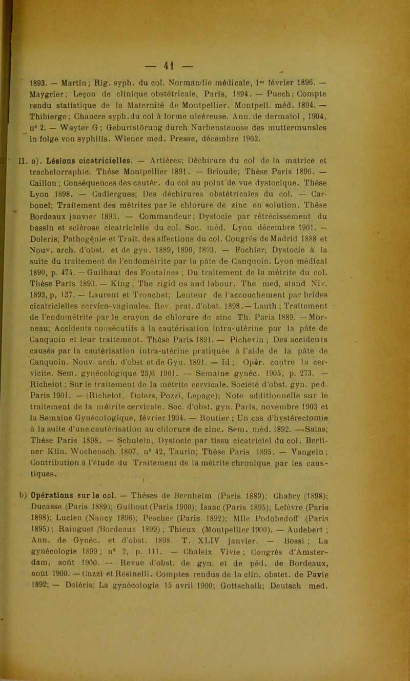 1893. — Martin; Rig. syph. du col. Normandie médicale, 1 février 1896. — Maygrier; Leçon de clinique obstétricale, Paris, 1894. — Puech ; Compte rendu statistique de la Maternité de Montpellier. Montpell. méd. 1894. — Thibierge; Chancre syph.du col à forme ulcéreuse. Ann. de dermatol , 1904, n“ 2. — Wayter G; Geburlstôrung durch Narbensteiiose des muttermunsles in folge von syphilis. Wiener med. Presse, décembre 1903. II. a). Lésions cicatricielles. — Artiéres; Déchirure du col de la matrice et trachelorraphie. Thèse Montpellier 1891. — Brioude; Thèse Paris 1896. — Caillon ; Conséquences des cautér. du col au poinfde vue dystocique. Thèse Lyon 1898. — Cadiergues; Des déchirures obstétricales du col. — Car- bonel; Traitement des métrites par le chlorure de zinc en solution. Thèse Bordeaux janvier 1893. — Commandeur; Dystocie par rétrécissement du bassin et sclérose cicatricielle du col. Soc. méd. Lyon décembre 1901. — Doleris; Pathogénie et Trait, désaffections du col. Congrès de Madrid 1888 et ^ Nouv, arch. d'obst. et de gyn. 1889, 1890, 1893. — Pochier; Dystocie à la suite du traitement de l’endométrite par la pâte de Canquoin. Lyon médical 1890, p. 474. — Guilhaut des Fontaines ; Du traitement de la métrite du col. Thèse Paris 1893.— King; The rigid os and labour. The med, stand Niv. 1893, p, 137, — Laurent et Tronchet; Lenteur de l'accouchement par brides cicatricielles cervico-vaginales. Rev. prat. d’obst. 1898.— Lauth ; Traitement de l’endométrite parle crayon de chlorure de zinc Th. Paris 1889. — Mor- neau; Accidents consécutifs à la cautérisation intra-utérine par la pâte de Canquoin et leur traitement. Thèse Paris 1891. — Pichevin ; Des accidents causés par la cautérisation intra-utérine pratiquée à l'aide de la pâte de Canquoin. Nouv. arch. d'obst et de Gyn. 1891. — Id ;. Opôr. contre la cer- vicite. Sem. gynécologique 23/6 1901. — Semaine gynéc. 1905, p. 273. — Richelot ; Sur le traitement de la métrite cervicale. Société d’obst. gyn. ped. Paris 1901. — {Richelot. Dolers, Pozzi, Lepage); Note additionnelle sur le traitement de la métrite cervicale. Soc. d’obst. gyn. Paris, novembre 1903 et la Semaine Gynécologique, février 1904. — Routier ; Un cas d’hystérectomie à la suite d’une cautérisation au chlorure de zinc, Sem. méd. 1892. —«Salas; Thèse Paris 1898. — Schulein, Dystocie par tissu cicatriciel du col. Berli- ner Klin. Wochensch. 1807. n° 42, Taurin; Thèse Paris 1895. — Vangein; Contribution à l’étude du Traitement de la métrite chronique par les caus- tiques. I b) Opérations sur le col. — Thèses de Bernheim (Paris 1889); Chabry (1898); Ducasse (Paris 1889); Guibout (Paris 1900); Isaac (Paris 1895); Lefèvre (Paris 1898); l.ucien (Nancy 1896); Pescher (Paris 1892); Mlle Podobedoff (Paris 1895); Rainguet (Bordeaux 1899) ; Thieux (Montpellier 1900). — Audebert ; Ann. de Gynéc. et d'obst. 1898. T. XLIV janvier. — Bossi ; La gynécologie 1899; n'’ 2, p. 111. — Chaleix Vivie ; Congrès d'Amster- dam, août 1900. — Revue d’obst. de gyn. et de péd. de Bordeaux, août 1900. — Cuzzl et Resinelli. Comptes rendus de la clin, obstet. de Pavie 1892; — Dolèris; La gynécologie 15 avril 1900; Gottschalk; Deutsch med.