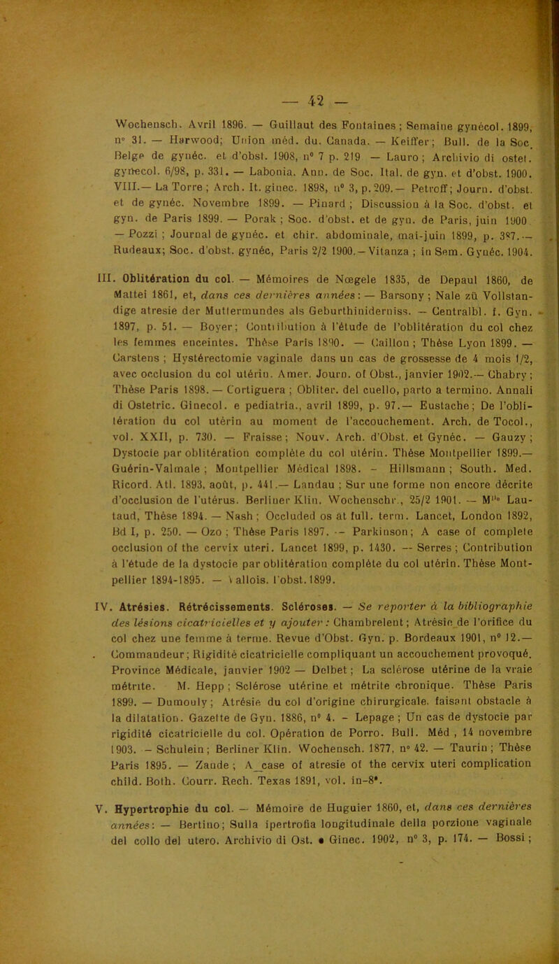 Wochensch. Avril 1896. — Guillaut des Fontaiaes ; Semaine gynécol. 1899, n» 31. — Harwood; Union inèd. du. Canada. — Keiffer; Bull, de la Soc. Belge de gynéc. et d’obst. 1908, n“ 7 p. 219 — Lauro ; Arcliivio di ostet. gyilecol. 6/98, p. 331. — Labonia. Ann. de Soc. liai, de gyn. et d’obst. 1900. VIII.— La Torre ; Arch. It. ginec. 1898, n® 3, p.209.— Petroff; Journ. d’obst. et de gynéc. Novembre 1899. — Pinard; Discussion à la Soc. d’obst. et gyn. de Paris 1899. — Porak ; Soc. d’obst. et de gyn. de Paris, juin 1900. — Pozzi ; Journal de gynéc. et chir. abdominale, mai-juin 1899, p. 387.— , Rudeaux; Soc. d’obst. gynéc, Paris 2/2 1900.-Vitanza ; in Sem. Gynéc. 1904. III. Oblitération du col. — Mémoires de Nœgele 1835, de Depaul 1860, de Mattéi 1861, et, dans ces dernières années:— Barsony ; Nale zü Vollstan- dige atresie der Mutlermundes als Geburthiniderniss. — Centralbl. f. Gyn. - 1897, p. 51. — Boyer; Contiibution à l’étude de l’oblitération du col chez les femmes enceintes. Thèse Paris 1890. — Caillon ; Thèse Lyon 1899. — Carstens ; Hystérectomie vaginale dans un cas de grossesse de 4 mois 1/2, avec occlusion du col utérin. Amer. Journ. ol Obst., janvier 1902.— Chabry ; Thèse Paris 1898.— Cortiguera ; Obliter. del cuello, parto a termino. Annali di Ostetric. Ginecol. e pediatria., avril 1899, p. 97.— Eustache; De l’obli- tération du col utérin au moment de l’accouchement. Arch. deTocol., vol. XXII, p. 730. — Frais.se; Nouv. Arch. d’Obst. et Gynéc. — Gauzy ; Dystocie par oblitération complète du col utérin. Thèse Montpeilier 1899.— Guérin-Valmale ; Montpellier Médical 1898. - Hillsmann ; South. Med. Ricord. Atl. 1893. août, p. 441.— Landau ; Sur une forme non encore décrite d’occlusion de l’utérus. Berliner Klin. Wochenschr., 25/2 1901. — M» Lau- taud. Thèse 1894. — Nash ; Occluded os at full. terni. Lancet, London 1892, Bd 1, p. 250. — Ozo ; Thèse Paris 1897. — Parkinson; A case of complété occlusion of the cervix uteri. Lancet 1899, p. 1430. — Serres; Contribution à l’étude de la dystocie par oblitération complète du col utérin. Thèse Mont- pellier 1894-1895. — \ allois. fobst. 1899. IV. Atrésies. Rétrécissements. Scléroses. — Se reporter à la bibliographie des lésions cicatricielles et y ajouter: Chambrelent; Atrésie_de l’orifice du col chez une femme à terme. Revue d’Obst. Gyn. p. Bordeaux 1901, n“ 12.— Commandeur; Rigidité cicatricielle compliquant un accouchement provoqué. Province Médicale, janvier 1902 — Dclbet ; La sclérose utérine de la vraie métrite. M. Hepp ; Sclérose utérine et métrite chronique. Thèse Paris 1899. — Dumouly; Atrésie du col d’origine chirurgicale, faisant obstacle à la dilatation. Gazette de Gyn. 1886, n® 4. - Lepage ; Un cas de dystocie par rigidité cicatricielle du col. Opération de Porro. Bull. Méd , 14 novembre 1903. — Schulein ; Berliner Klin. Wochensch. 1877, n“ 42. — Taurin; Thèse Paris 1895. — Zande ; A_case of atresie of the cervix uteri complication child. Bolh. Courr. Rech. Texas 1891, vol. in-8*. V. Hypertrophie du col. — Mémoire de Huguier 1860, et, dans ces dernières années: — Bertino; Sulla ipertrolia longitudinale délia porzlone vaginale del collo del utero. Archivio di Ost. • Ginec. 1902, n® 3, p. 174. — Bossi ;