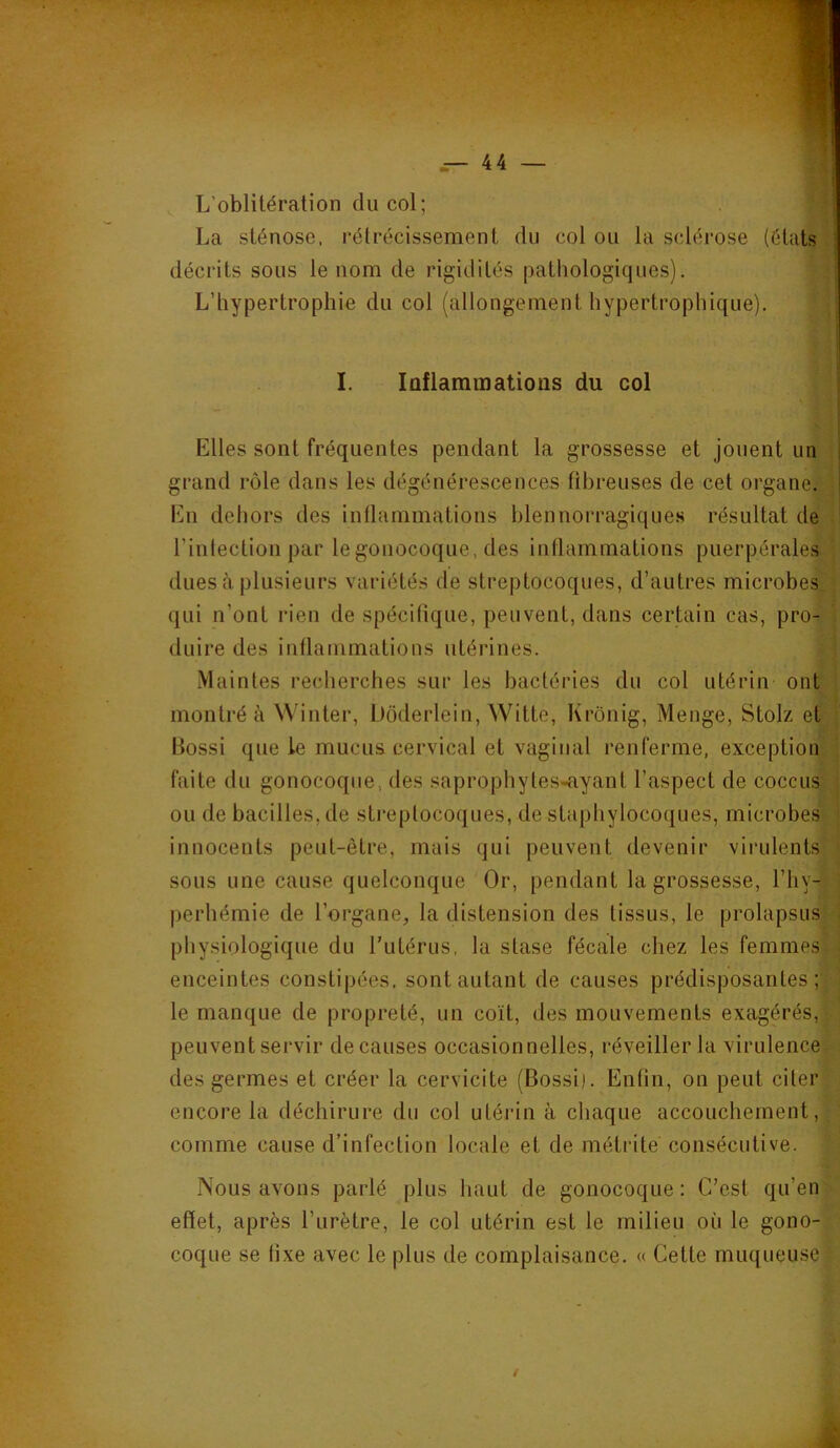L’oblitération du col; La sténose, rétrécissement du coi ou la sclérose (états ! décrits sous le nom de rigidités pathologiques). L’hypertrophie du col (allongement hypertrophique). I. Inflammations du col i [ Elles sont fréquentes pendant la grossesse et jouent un i grand rôle dans les dégénérescences fibreuses de cet organe. | En dehors des intlammations hlennorragique.s résultat de l’intection par le gonocoque, des intlammations puerpérales dues à plusieurs variétés de streptocoques, d’autres microbes qui n’ont rien de spécifique, peuvent, dans certain cas, pro- duire des inflammations utérines. .Maintes recherches sur les bactéries du col utérin ont montré à Winter, Dôderlein, Witte, Krônig, Menge, Stolz et Bossi que le mucus cervical et vaginal renferme, exception faite du gonocoque, des saprophytes-ayant l’aspect de coccus ou de bacilles, de streptocoques, de staphylocoques, microbes innocents peut-être, mais qui peuvent devenir virulents sous une cause quelconque Or, pendant la grossesse, l’iiv- perhémie de l’organe, la distension des tissus, le prolapsus physiologique du l’utérus, la stase fécale chez les femmes enceintes constipées, sont autant de causes prédisposantes; le manque de propreté, un coït, des mouvements exagérés, peuvent servir de causes occasionnelles, réveiller la virulence des germes et créer la cervicite (Bossi). Enfin, on peut citer encore la déchirure du col utérin à chaque accouchement, comme cause d’infection locale et de métrite consécutive. Nous avons parlé plus haut de gonocoque : C’est qu’en effet, après l’urètre, le col utérin est le milieu où le gono- coque se fixe avec le plus de complaisance. « Cette muqueuse