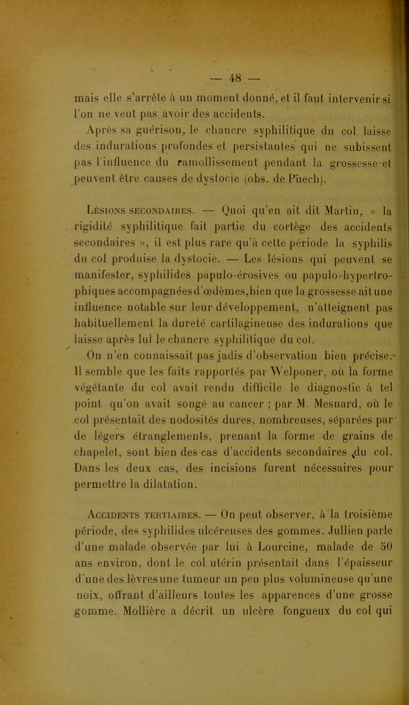 mais elle s’arrête à un moment donné, et il faut intervenir si 3 l’on ne veut pas avoir des accidents. Après sa guérison, le chancre syphilitique du col laisse | des indurations profondes et persistantes qui ne subissent i pas l’influence du ramollissement pendant la grossesse-et , peuvent être causes de dystocie (obs. de P'uech). - ' 1 Lésions secondaipes. — Quoi qu’en ait dit Martin, « la rigidité syphilitique fait partie du cortège des accidents ' secondaires », il est plus rare qu’à cette période la syphilis du col produise la dystocie. — Les lésions qui peuvent se . manifester, syphilides papulo-érosives ou papulo-hypertro- - phiques accompagnéesd’œdèmes,bien que la grossesse aitune influence notable sur leur développement, n’atteignent pas habituellement la dureté cartilagineuse des indurations que ■ laisse après lui le chancre syphilitique du coJ. On n’en connaissait pas jadis d’observation bien précise;^ 11 semble que les faits rapportés par Welponer, où la forme végétante du col avait rendu difficile le diagnostic à tel point qu’on avait songé au cancer ; par M. Mesnard, où le col présentait des nodosités dures, nombreuses, séparées par' de légers étranglements, prenant la forme de grains de chapelet, sont bien des cas d’accidents secondaires ^du col. Dans les deux cas, des incisions furent nécessaires pour permettre la dilatation. Accidents tertiaires. — On peut observer, à la troisième période, des syphilides ulcéreuses des gommes. Jullien parle , d’une malade observée par lui à Lourcine, malade de oO ans environ, dont le col utérin présentait dans l’épaisseur d'une des lèvres une tumeur un peu plus volumineuse qu’une noix, offrant d’ailleurs toutes les apparences d’une grosse gomme. Mollière a décrit un ulcère fongueux du col qui I