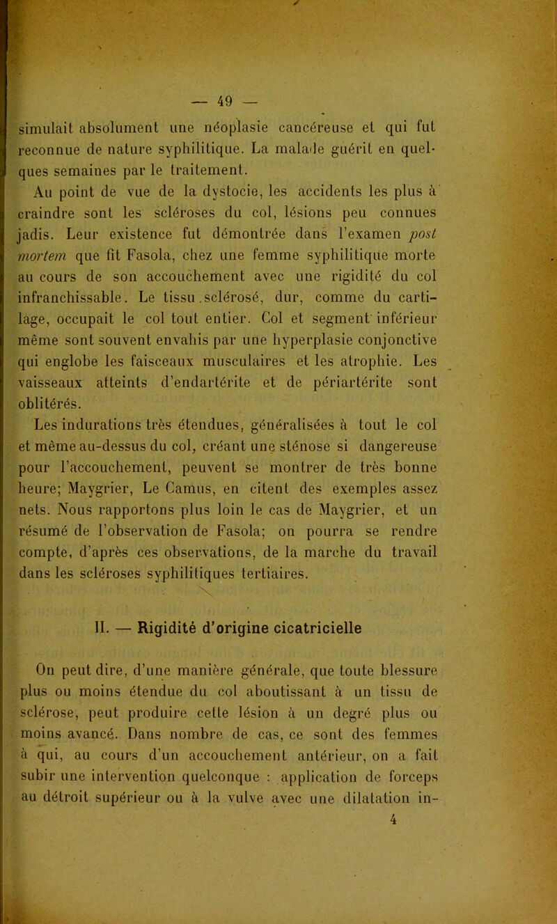 simulait absolument une néoplasie cancéreuse et qui fut reconnue de nature syphilitique. La malade guérit en quel- ques semaines par le traitement. Au point de vue de la dystocie, les accidents les plus à craindre sont les scléroses du col, lésions peu connues jadis. Leur existence fut démontrée dans l’examen post mortem que fit Fasola, chez une femme syphilitique morte au cours de son accouchement avec une rigidité du col infranchissable. Le tissu .sclérosé, dur, comme du carti- lage, occupait le col tout entier. Col et segment inférieur même sont souvent envahis par une hyperplasie conjonctive qui englobe les faisceaux musculaires et les atrophie. Les vaisseaux atteints d’endartérite et de périartérite sont oblitérés. Les indurations très étendues, généralisées à tout le col et même au-dessus du col, créant une sténose si dangereuse pour l’accouchement, peuvent se montrer de très bonne heure; Maygrier, Le Camus, en citent des exemples assez nets. Nous rapportons plus loin le cas de Maygrier, et un résumé de l’observation de Fasola; on pourra se rendre compte, d’après ces observations, de la marche du travail dans les scléroses syphilitiques tertiaires. IL — Rigidité d’origine cicatricielle On peut dire, d’une manière générale, que toute blessure plus ou moins étendue du col aboutissant à un tissu de sclérose, peut produire cette lésion à un degré plus ou moins avancé. Dans nombre de cas, ce sont des femmes à qui, au cours d’un accouchement antérieur, on a fait subir une intervention quelconque : application de forceps au détroit supérieur ou à la vulve avec une dilatation in- 4