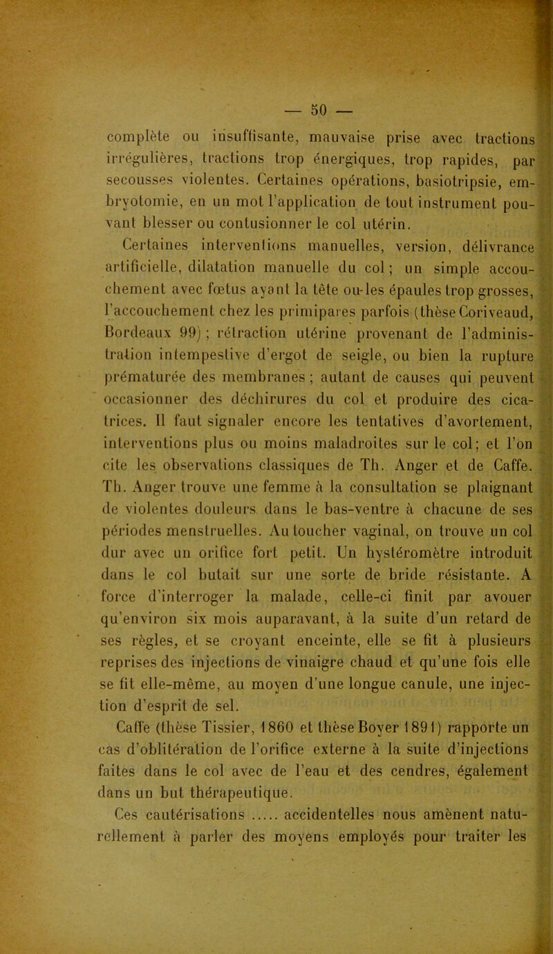complète ou insuffisante, mauvaise prise avec tractions irrégulières, tractions trop énergiques, trop rapides, par secousses violentes. Certaines opérations, basiotripsie, em- bryotomie, en un mot l’application de tout instrument pou- vant blesser ou contusionner le col utérin. Certaines intervenlions manuelles, version, délivrance artificielle, dilatation manuelle du col ; un simple accou- chement avec fœtus ayant la tête ou-les épaules trop grosses, l’accouchement chez les primipares parfois (thèse Coriveaud, Bordeaux 99) ; rétraction utérine provenant de l’adminis- tration intempestive d’ergot de seigle, ou bien la rupture prématurée des membranes ; autant de causes qui peuvent occasionner des déchirures du col et produire des cica- trices. Il faut signaler encore les tentatives d’avortement, interventions plus ou moins maladroites sur le col; et l’on cite les observations classiques de Th. Anger et de Caffe. Th. Anger trouve une femme fi la consultation se plaignant de violentes douleurs dans le bas-ventre à chacune de ses périodes menstruelles. Au toucher vaginal, on trouve un col dur avec un orifice fort petit. Un hystéromètre introduit dans le col butait sur une sorte de bride résistante. A force d’interroger la malade, celle-ci finit par avouer qu’environ six mois auparavant, à la suite d’un retard de ses règles, et se croyant enceinte, elle se fit à plusieurs reprises des injections de vinaigre chaud et qu’une fois elle se fit elle-même, au moyen d’une longue canule, une injec- tion d’esprit de sel. Caffe (thèse Tissier, 1860 et thèse Boyer 1891) rapporte un cas d’oblitération de l’orifice externe à la suite d’injections faites dans le col avec de l’eau et des cendres, également dans un but thérapeutique. Ces cautérisations accidentelles nous amènent natu- rellement à parler des moyens employés pour traiter les I 'i i ii a il i V'. U a a ■,‘1 il