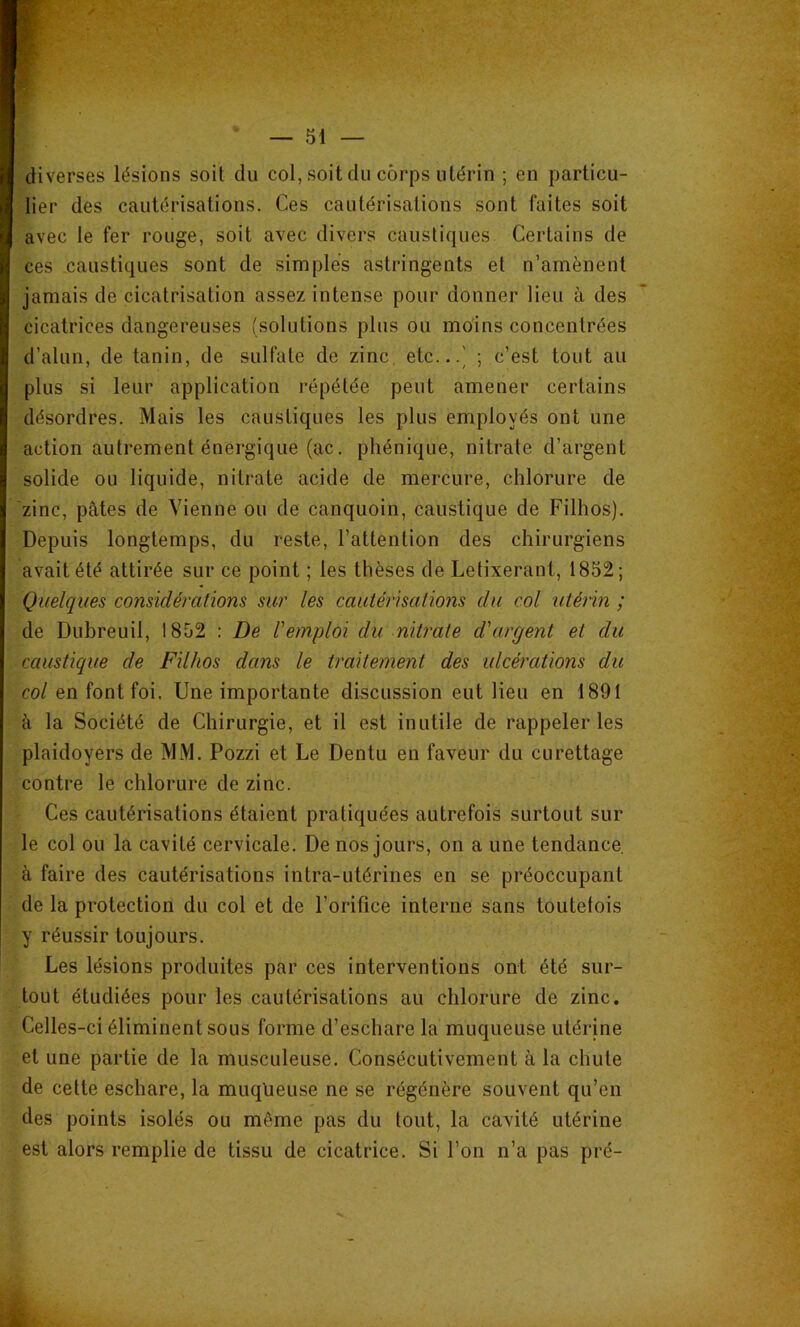 diverses lésions soit du col, soit du corps utérin ; en particu- lier des cautérisations. Ces cautérisations sont faites soit avec le fer rouge, soit avec divers caustiques Certains de ces caustiques sont de simples astringents et n’amènent jamais de cicatrisation assez intense pour donner lieu à des cicatrices dangereuses (solutions plus ou moins concentrées d’alun, de tanin, de sulfate de zinc, etc...' ; c’est tout au plus si leur application répétée peut amener certains désordres. Mais les caustiques les plus employés ont une action autrement énergique (ac. phénique, nitrate d’argent solide ou liquide, nitrate acide de mercure, chlorure de zinc, pâtes de Vienne ou de canquoin, caustique de Filhos). Depuis longtemps, du reste, l’attention des chirurgiens avait été attirée sur ce point ; les thèses de Letixerant, 1852; Quelques considérations sur les cauiérisalions du col utérin ; de Dubreuil, 1852 ; De l'emploi du nitrate d'argent et du caustique de Filhos dans le traitement des ulcérations du col en font foi. Une importante discussion eut lieu en 189t à la Société de Chirurgie, et il est inutile de rappeler les plaidoyers de MM. Pozzi et Le Dentu en faveur du curettage contre le chlorure de zinc. Ces cautérisations étaient pratiquées autrefois surtout sur le col ou la cavité cervicale. De nos jours, on a une tendance à faire des cautérisations intra-utérines en se préoccupant de la protection du col et de l’orifice interne sans toutefois y réussir toujours. Les lésions produites par ces interventions ont été sur- tout étudiées pour les cautérisations au chlorure de zinc. Celles-ci éliminent sous forme d’eschare la muqueuse utérine et une partie de la musculeuse. Consécutivement à la chute de cette eschare, la muqlieuse ne se régénère souvent qu’en des points isolés ou même pas du tout, la cavité utérine est alors remplie de tissu de cicatrice. Si l’on n’a pas pré-