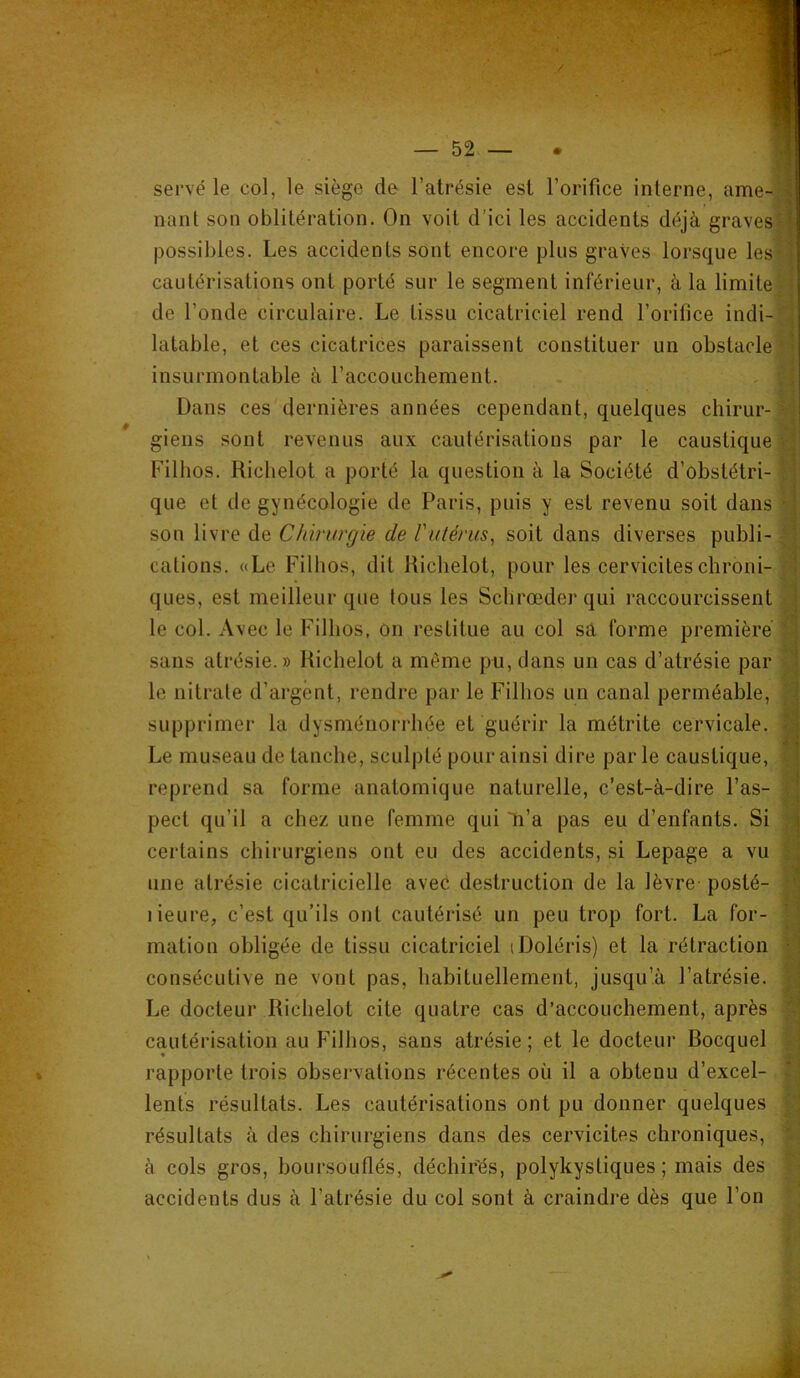 servé le col, le siège de^ l’atrésie est l’orifice interne, ame-l nant son oblitération. On voit d’ici les accidents déjà gravesl^ possibles. Les accidents sont encore pins graves lorsque les‘< cautérisations ont porté sur le segment inférieur, à la limite • de l’onde circulaire. Le tissu cicatriciel rend l’orifice indi-N latable, et ces cicatrices paraissent constituer un obstacle *' insurmontable à l’accouchement. , f- Dans ces dernières années cependant, quelques chirur-v • • • ^ giens sont revenus aux cautérisations par le caustique Filhos. Riclielot a porté la question à la Société d’obstétri- I que et de gynécologie de Paris, puis y est revenu soit dans 'T son livre de Chirurgie de rutérus^ soit dans diverses publi-1 cations. «Le Filhos, dit Itichelot, pour les cervicites chroni- ques, est meilleur que tous les Schrœder qui raccourcissent le col. Avec le Filhos, on restitue au col sa forme première % sans atrésie.» Riclielot a même pu, dans un cas d’atrésie par ^ le nitrate d’argent, rendre par le Filhos un canal perméable, supprimer la dysménorrhée et guérir la métrite cervicale. Le museau de tanche, sculpté pour ainsi dire par le caustique, ^ reprend sa forme anatomique naturelle, c’est-à-dire l’as- | pect qu’il a chez une femme qui li’a pas eu d’enfants. Si certains chirurgiens ont eu des accidents, si Lepage a vu une atrésie cicatricielle avec destruction de la lèvre posté- lieure, c’est qu’ils ont cautérisé un peu trop fort. La for- mation obligée de tissu cicatriciel iDoléris) et la rétraction consécutive ne vont pas, habituellement, jusqu’à l’atrésie. Le docteur Riclielot cite quatre cas d’accouchement, après cautérisation au Filhos, sans atrésie ; et le docteur Rocquel rapporte trois observations récentes où il a obtenu d’excel- lents résultats. Les cautérisations ont pu donner quelques résultats à des chirurgiens dans des cervicites chroniques, à cols gros, boursouflés, déchir'és, polykystiques; mais des accidents dus à l’atrésie du col sont à craindre dès que l’on ■f,