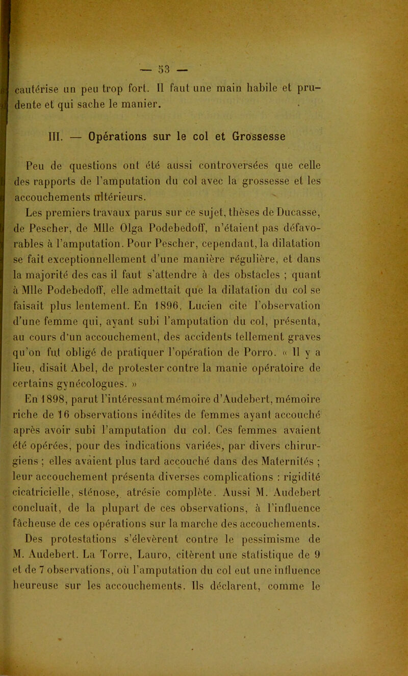 cautérise un peu trop fort. Il faut une main habile et pru- dente et qui sache le manier. III. — Opérations sur le col et Grossesse Peu de questions ont été aussi controversées que celle des rapports de l’amputation du col avec la grossesse et les accouchements trltérieurs. Les premiers travaux parus sur ce sujet, thèses de Ducasse, de Pescher, de Mlle Olga Podebedotf, n’étaient pas défavo- rables à l’amputation. Pour Pescher, cependant, la dilatation se fait exceptionnellement d’une manière régulière, et dans la majorité des cas il faut s’attendre à des obstacles ; quant à Mlle Podebedoff, elle admettait que la dilatation du col se faisait plus lentement. En 1896, Lucien cite l’observation d’une femme qui, ayant subi l’amputation du col, présenta, au cours d’un accouchement, des accidents tellement graves qu’on fu.t obligé de pratiquer l’opération de Porro. « 11 y a lieu, disait Abel, de protester contre la manie opératoire de certains gynécologues. » En 1898, parut l’intéressant mémoire d’Audebert, mémoire riche de 16 observations inédites de femmes ayant accouché après avoir subi l’amputation du col. Ces femmes avaient été opérées, pour des indications variées, par divers chirur- giens ; elles avaient plus tard accouché dans des Maternités ; leur accouchement présenta diverses complications : rigidité cicatricielle, sténose, atrésie complète. Aussi M. Audebert concluait, de la plupart de ces observations, à l’influence fâcheuse de ces opérations sur la marche des accouchements. Des protestations s’élevèrent contre le pessimisme de M. Audebert. La Torre, Lauro, citèrent une statistique de 9 et de 7 observations, oi'i l’amputation du col eut une influence heureuse sur les accouchements. Ils déclarent, comme le