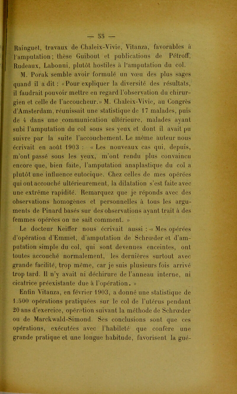 Rainguet, travaux de Chaleix-Vivie, Vilanza, favorables à l'amputation; thèse Guibout et publications de Pétroff, Rudeaux, Labonni, plutôt hostiles à l’amputation du col. M. Porak semble avoir formulé un vœu des plus sages quand il a dit : «Pour expliquer la diversité des résultats, il faudrait pouvoir mettre en regard l’observation du chirur- gien et celle de l’accoucheur. » M. Chaleix-Vivie, au Congrès d’Amsterdam, réunissait une statistique de 17 malades, puis de 4 dans une communication ultérieure, malades ayant subi l’amputation du col sous ses yeux et dont il avait pu suivre par la suite l’accouchement. Le même auteur nous écrivait en août 1903 : « Les nouveaux cas qui, depuis, m’ont passé sous les yeux, m’ont rendu plus convaincu encore que, bien faite, l’amputation anaplas.tique du col a plutôt une influence eutocique. Chez celles de mes opérées qui ont accouché ultérieurement, la dilatation s’est faite avec une extrême rapidité. Remarquez que je réponds avec des observations homogènes et personnelles à tous les argu- ments de Pinard basés sur des observations ayant trait à des femmes opérées on ne sait comment. » Le docteur Keifîer nous écrivait aussi : -« Mes opérées d’opération d’Emmet, d'amputation de Schrœder et d’am- putation simple du col, qui sont devenues enceintes, ont toutes accouché normalement, les dernières surtout avec grande facilité, trop même, car je suis plusieurs fois arrivé trop tard. 11 n’y avait ni déchirure de l’anneau interne, ni cicatrice préexistante due à l’opération. » Enfin Vitanza, en février 1903, a donné une statistique de l.oÜO opérations pratiquées sur le col de l’utérus pendant 20 ans d’exercice, opération suivant la méthode de Schrœder ou de Marckwald-Simond. Sès conclusions sont que ces opérations, exécutées avec l’habileté' que confère une grande pratique et une longue habitude, favorisent la gué-