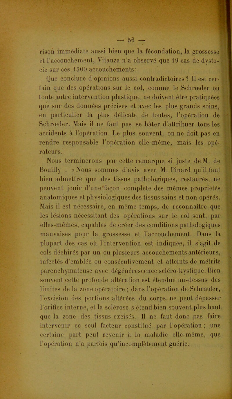 rison immédiate aussi bien que la fécondation, la grossesse y et raccouchement, Vitanza n’a observé que 19 cas de dysto- ; cie sur ces 1500 accouchements : ; Que conclure d’opinions aussi contradictoires? 11 est cer- tain que des opérations sur le col, comme le Schrœder ou . toute autre intervention plastique, ne doivent être pratiquées “i t que sur des données précises et avec les plus grands soins, ’ ! en particulier la plus délicate de toutes, l’opération de Schrœder. Mais il ne faut pas se hâter d'atlribuer tous les v accidents à l’opération. Le plus souvent, on ne doit pas en î rendre responsable l’opération elle-rnême, mais les opé- ^ rateurs. Nous terminerons par cette remarque si juste deM. de Bouilly : «Nous sommes d’avis avec M. Pinard qu’il faut bien admettre que des tissus pathologiques, restaurés, ne H. peuvent jouir d’une'façon complète des mêmes propriétés anatomiques et physiologiques des tissus sains et non opérés, .y Mais il est nécessaire, en même temps, de reconnaître que |1 les lésions nécessitant des opérations sur le col sont, par #k } elles-mêmes, capables de créer des conditions pathologiques yl mauvaises pour la grossesse et l’accouchement. Dans la v: plupart des cas où l’intervention est indiquée, il s’agit de v cols déchirés par un ou plusieurs accouchements antérieurs, infectés d’emblée ou consécutivement et atteints de métrite > parenchymateuse avec dégénérescence scléro-kystique. Bien t, souvent cette profonde altération est étendue au-dessus des limites de la zone opératoire ; dans l’opération de Schrœder, ; l’excision des portions altérées du corps, ne peut dépasser l’orifice interne, et la sclérose s’étend bien souvent plus haut ’ que la zone des tissus excisés. 11 ne faut donc pas faire intervenir ce seul facteur constitué par l’opération ; une • certaine part peut revenir à la maladie elle-même, que l’opération n’a parfois qu’incomplètement guérie.