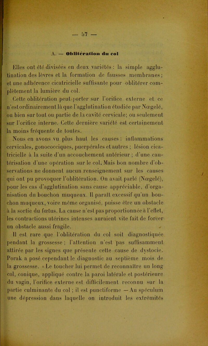 Â. — Oblitération du col Elles ont été divisées en deux variétés : la simple agglu- tination des lèvres et la formation de fausses membranes; et une adhérence cicatricielle suffisante pour oblitérer com- plètement la lumière du col. Cette oblitération peutiporter sur l’orifice externe et ce n’est ordinairement là que l’agglutination étudiée par Nœgelé, ou bien sur tout ou partie de la cavité cervicale; ou seulement sur l’orifice interne. Cette dernière variété est certainement la moins fréquente de toutes. Nous en avons vu plus haut les causes : inflammations cervicales, gonococciques, puerpérales et autres ; lésion cica- tricielle à la suite d’un accouchement antérieur ; d’une cau- térisation d’une opération sur le col. Mais bon nombre d’ob- servations ne donnent aucun renseignement sur les causes qui ont pu provoquer l’oblitération. On avait parlé (Nœgelé), pour les cas d’agglutination sans cause appréciable, d’orga- nisation du bouchon muqueux. 11 paraît excessif qu’un bou- chon muqueux, voire môme organisé, puisse être un obstacle à la sortie du fœtus. La cause n’est pas proportionnée à l’efiet, les contractions utérines intenses auraient vite fait de forcer un obstacle aussi fragile. 11 est rare que l’oblitération du col soit diagnostiquée pendant la grossesse ; l’attention n’est pas suffisamment attirée par les signes que présente cette cause de dystocie. Porak a posé cependant le diagnostic au septième mois de la grossesse. «Le toucher lui permet de reconnaître un long col, conique, appliqué contre la paroi latérale et postérieure du vagin, l’orifice extej’iie est difficilement reconnu sur la partie culminante du col ; il est punctiforme — Au spéculum une dépression dans laquelle on introduit les extrémités