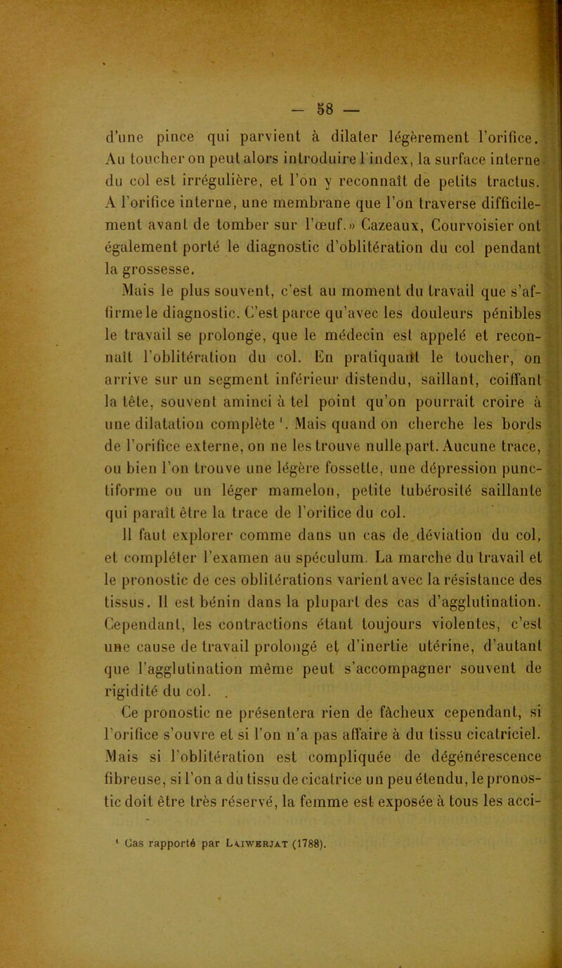 d’une pince qui parvient à dilater légèrement l’orifice.| Au toucher on peut alors introduire fiiidex, la surface interne? du col est irrégulière, et l’on y reconnaît de petits tractus.j A l’orifice interne, une membrane que l’on traverse difficile- ment avant de tomber sur l’œuf.» Cazeaux, Courvoisier ont] également porté le diagnostic d’oblitération du col pendant] la grossesse. Mais le plus souvent, c’est au moment du travail que s’af-j firme le diagnostic. C’est parce qu’avec les douleurs pénibles] le travail se prolonge, que le médecin est appelé et recon- naît l’oblitération du col. En pratiquartt le toucher, on^ arrive sur un segment inférieur distendu, saillant, coiffant] la tête, souvent aminci à tel point qu’on pourrait croire à; une dilatation complète'. Mais quand on cherche les bords de l’orifice externe, on ne les trouve nulle part. Aucune trace, ou bien l’on trouve une légère fossette, une dépression punc- tiforme ou un léger mamelon, petite tubérosité saillante| qui paraît être la trace de l’oritice du col. 11 faut explorer comme dans un cas de.déviation du col, et compléter l’examen au spéculum. La marche du travail et le pronostic de ces oblitérations varient avec la résistance des tissus. 11 est bénin dans la plupart des cas d’agglutination. Cependant, les contractions étant toujours violentes, c’est une cause de travail prolongé et d’inertie utérine, d’autant que l’agglutination même peut s’accompagner souvent de rigidité du col. . Ce pronostic ne présentera rien de fâcheux cependant, si l’orifice s’ouvre et si l’on n’a pas affaire à du tissu cicatriciel. Mais si l’oblitération est compliquée de dégénérescence fibreuse, si l’on a du tissu de cicatrice un peu étendu, le pronos- tic doit être très réservé, la femme est exposée à tous les acci- ‘ Cas rapporté par Luwbrjat (1788).