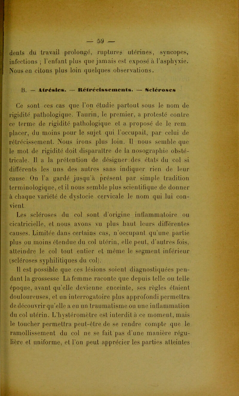 4 — 59 — dents du travail prolongé, ruptures utérines, syncopes, infections ; l’enfant plus que jamais est exposé à l’asphyxie. Nous en citons plus loin quelques observations. B. — Atrésles. — Rétrccissemciits. — Scléroses Ce sont ces cas que l’on étudie partout sous le nom de rigidité pathologique. Taurin, le premier, a protesté contre ce terme de rigidité pathologique et a proposé de le rem placer, du moins pour le sujet qui l’occupait, par celui de rétrécissement. Nous irons plus loin. Il nous semble que le mot de rigidité doit disparaître de la nosographie obsté- tricale. Il a la prétention de désigner des états du col si différents les uns des autres sans indiquer rien de leur cause. On l’a gardé jusqu’à présent par simple tradition terminologique, et il nous semble plus scientifique de donner à chaque variété de dystocie cervicale le nom qui lui con- vient. Les scléroses du col sont d’origine inflammatoire ou cicatricielle, et nous avons vu plus haut leurs différentes causes. Limitée dans certains cas, n’occupant qu’une partie plus ou moins étendue du col utérin, elle peut, d’autres fois, atteindre le col tout entier et même le segment inférieur (scléroses syphilitiques du col). 11 est possible que ces lésions soient diagnostiquées pen- dant la grossesse La femme raconte que depuis telle ou telle époque, avant qu’elle devienne enceinte, ses règles étaient douloureuses, et un interrogatoire plus approfondi permettra de découvrir qu’elle a eu un traumatisme ou une inllammation du col utérin. L’hystéromôtre est interdit à ce moment, mais le toucher permettra peut-être de se rendre compte que le ramollissement du col ne se fait pas d’une manière régu- lière et uniforme, et l’on peut apprécier les parties atteintes