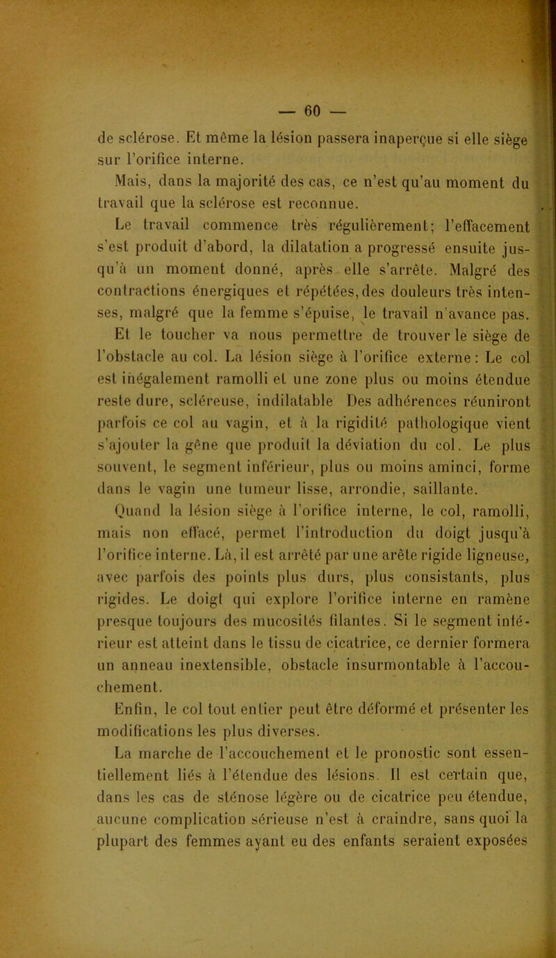 de sclérose. Et même la lésion passera inaperçue si elle siège ! sur l’orifice interne. Mais, dans la majorité des cas, ce n’est qu’au moment du î travail que la sclérose est reconnue. Le travail commence très régulièrement; l’effacement | s’est produit d’abord, la dilatation a progressé ensuite jus- qu’à un moment donné, après elle s’arrête. Malgré des contractions énergiques et répétées, des douleurs très inten- ses, malgré que la femme s’épuise, le travail n'avance pas. Et le toucher va nous permettre de trouver le siège de l’obstacle au col. La lésion siège à l’orifice externe ; Le col est inégalement ramolli et une zone plus ou moins étendue reste dure, scléreuse, indilatable Des adhérences réuniront parfois ce col au vagin, et à la rigidité pathologique vient s’ajouter la gêne que produit la déviation du col. Le plus souvent, le segment inférieur, plus ou moins aminci, forme dans le vagin une tumeur lisse, arrondie, saillante. Quand la lésion siège à l’orifice interne, le col, ramolli, mais non effacé, permet l’introduction du doigt jusqu’à l’orifice interne. Là, il est arrêté par une arête rigide ligneuse, avec parfois des points plus durs, plus consistants, plus rigides. Le doigt qui explore l’orifice interne en ramène presque toujours des mucosités filantes. Si le segment inté- rieur est atteint dans le tissu de cicatrice, ce dernier formera un anneau inextensible, obstacle insurmontable à l’accou- chement. Enfin, le col tout entier peut être déformé et présenter les modifications les plus diverses. La marche de l’accouchement et le pronostic sont essen- tiellement liés à l’étendue des lésions. Il est certain que, dans les cas de sténose légère ou de cicatrice peu étendue, aucune complication sérieuse n’est à craindre, sans quoi la plupart des femmes ayant eu des enfants seraient exposées