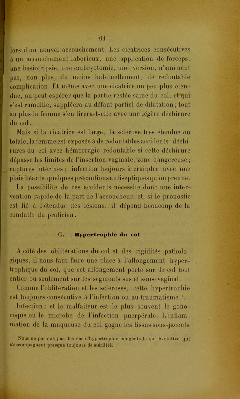 — 61 — lors d’un nouvel accouchement. Les cicatrices consécutives à un accouchement laborieux, une application de forceps, une hasiotripsie, une embryotomie, une version, n’amènènt pas, non plus, du moins habituellement, de redoutable complication Et même avec une cicatrice un peu plus éten- due, on peut espérer que la partie restée saine du col, et qui s’est ramollie, suppléera au défaut partiel de dilatation; tout au plus la femme s’en tirera-t-elle avec une légère déchirure du col. Mais si la cicatrice est large, la sclérose très étendue ou totale, la femme est exposée à de redoutables accidents: déchi- rures du col avec hémorragie redoutable si cette déchirure dépasse les limites de l’insertion vaginale, zone dangereuse ; ruptures utérines ; infection toujours à craindre avec une plaie béante,quelques précautions antiseptiquesqu’on prenne. La possibilité de ces accidents nécessite donc une inter- vention rapide de la part de l’accoucheur, et, si le pronostic est lié à l’étendue des lésions, il dépend beaucoup de la conduite du praticien. G. — Hÿ'pcrti'ophie du col A côté des oblitérations du col et des rigidités patholo- giques, il nous faut faire une place à l’allongement hyper- trophique du col, que cet allongement porte sur le col tout entier ou seulement sur les segments sus et sous-vaginal. Comme l'oblitération et les scléroses, cette hypertrophie est toujours consécutive à l’infection ou au traumatisme Infection : et le malfaiteur est le plus souvent le gono- coque ou le microbe de l’infection puerpérale. L’inflam- mation de la muqueuse du col gagne les tissus sous-jacents ‘ Nous ne parlons pas des cas d’hypertrophie congénitale ou évolutive qui s’accompagnent presque toujours de stérilité.