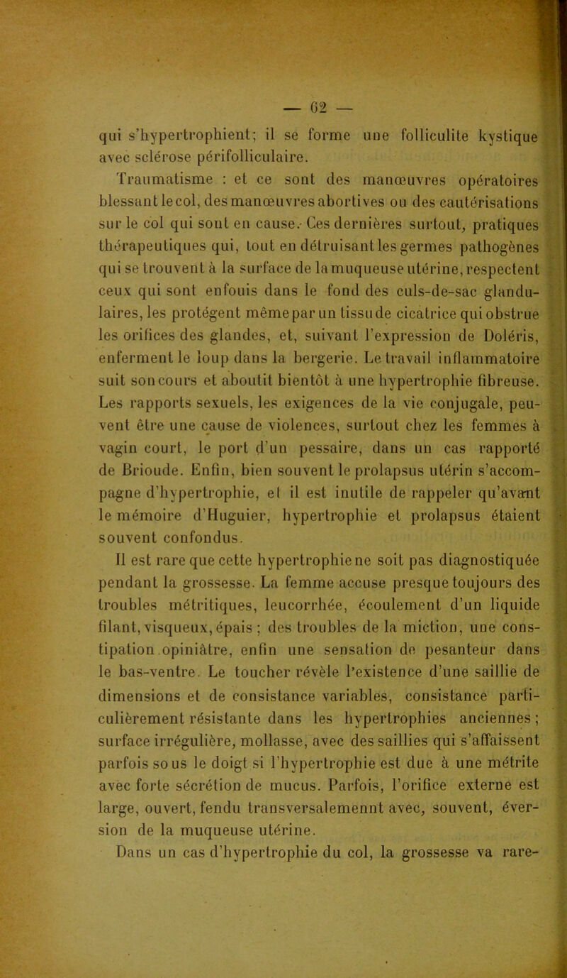 avec sclérose périfolliculaire. Traumatisme : et ce sont des manœuvres opératoires blessant le col, des manœuvres abortives ou des cautérisations sur le col qui sont en cause.- Ces dernières surtout, pratiques thérapeutiques qui, tout en détruisantles germes pathogènes qui se trouvent à la surface de la muqueuse utérine, respectent ceux qui sont enfouis dans le fond des culs-de-sac glandu- laires, les protègent même par un tissu de cicatrice qui obstrue les orifices des glandes, et, suivant l’expression de Doléris, enferment le loup dans la bergerie. Le travail inflammatoire suit son cours et aboutit bientôt à une hypertrophie fibreuse. Les rapports sexuels, les exigences de la vie conjugale, peu- vent être une cause de violences, surtout chez les femmes à vagin court, le port d’un pessaire, dans un cas rapporté de Brioude. Enfin, bien souvent le prolapsus utérin s’accom- pagne d’hypertrophie, el il est inutile de rappeler qu’avant le mémoire d’Huguier, hypertrophie et prolapsus étaient souvent confondus. Il est rare que cette hypertrophie ne soit pas diagnostiquée pendant la grossesse. La femme accuse presque toujours des troubles métritiques, leucorrhée, écoulement d’un liquide filant, visqueux, épais ; des troubles de la miction, une cons- tipation opiniâtre, enfin une sensation de pesanteur dans le bas-ventre. Le toucher révèle l’existence d’une saillie de dimensions et de consistance variables, consistance parti- culièrement résistante dans les hypertrophies anciennes ; surface irrégulière, mollasse, avec des saillies qui s’affaissent parfois sous le doigt si l’hypertrophie est due à une métrite avec forte sécrétion de mucus. Parfois, l’orifice externe est large, ouvert, fendu transversalemennt avec, souvent, éver- sion de la muqueuse utérine. Dans un cas d’hypertrophie du col, la grossesse va rare- \ ’i T' * _ i < ï • V 4 r* i