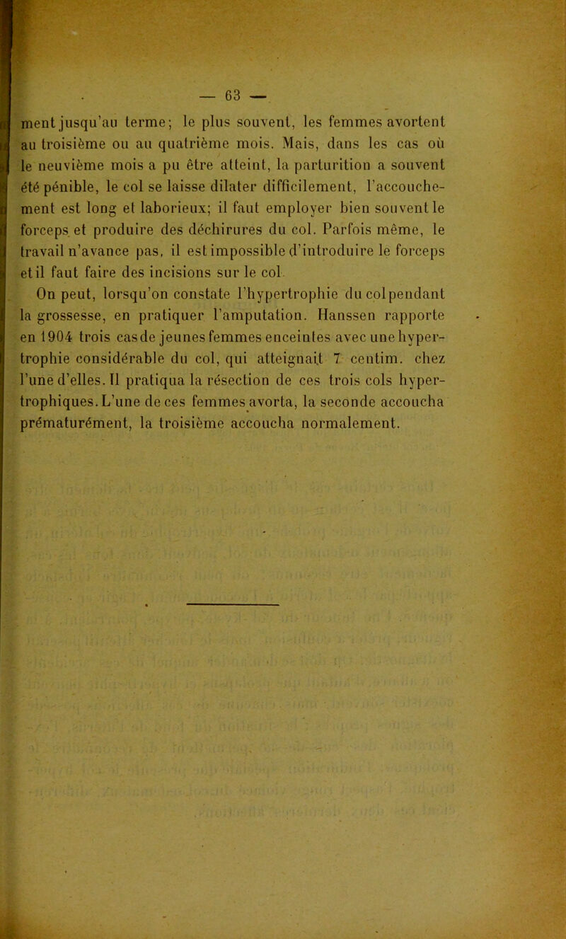 ment jusqu’au terme; le plus souvent, les femmes avortent au troisième ou au quatrième mois. Mais, dans les cas où le neuvième mois a pu être atteint, la parturition a souvent été pénible, le col se laisse dilater difficilement, l’accouche- ment est long et laborieux; il faut employer bien souvent le forceps et produire des déchirures du col. Parfois même, le travail n’avance pas, il est impossible d’introduire le forceps et il faut faire des incisions sur le col . On peut, lorsqu’on constate l’hypertrophie du colpendant la grossesse, en pratiquer l’amputation. Hanssen rapporte en 1904 trois cas de jeunes femmes enceintes avec une hyper- trophie considérable du col, qui atteignait 7 centim. chez l’une d’elles. Il pratiqua la résection de ces trois cols hyper- trophiques. L’une de ces femmes avorta, la seconde accoucha prématurément, la troisième accoucha normalement.