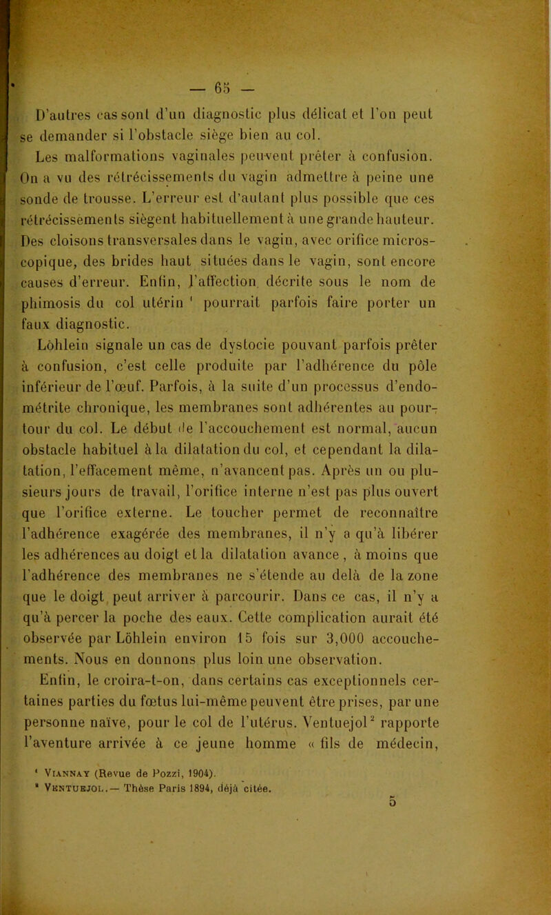 D’autres cas sont d’un diagnostic plus délicat et l’on peut se demander si l’obstacle siège bien au col. (Les malformations vaginales pem^ent prêter à confusion. On a vu des rétrécissements du vagin admettre à peine une sonde de trousse. L’erreur est d’autant plus possible que ces rétrécissements siègent habituellement à une grande hauteur. Des cloisons transversales dans le vagin, avec orifice micros- copique, des brides haut situées dans le vagin, sont encore causes d’erreur. Enfin, J’afîection, décrite sous le nom de phimosis du col utérin * pourrait parfois faire porter un faux diagnostic. Lôhlein signale un cas de dystocie pouvant parfois prêter à confusion, c’est celle produite par l’adhérence du pôle inférieur de l’œuf. Parfois, à la suite d’un processus d’endo- métrite chronique, les membranes sont adhérentes au pour- tour du col. Le début de raccouchement est normal, aucun obstacle habituel à la dilatation du col, et cependant la dila- tation, l’effacement même, n’avancent pas. Après un ou plu- sieurs jours de travail, l’oritice interne n’est pas plus ouvert que l’orifice externe. Le toucher permet de reconnaître l’adhérence exagérée des membranes, il n’y a qu’à libérer les adhérences au doigt et la dilatation avance , à moins que l’adhérence des membranes ne s’étende au delà de la zone que le doigt, peut arriver à parcourir. Dans ce cas, il n’y a qu’à percer la poche des eaux. Cette complication aurait été observée par Lôhlein environ 15 fois sur 3,000 accouche- ments. Nous en donnons plus loin une observation. Enfin, le croira-t-on, dans certains cas exceptionnels cer- taines parties du fœtus lui-même peuvent être prises, par une personne naïve, pour le col de l’utérus. VentuejoP rapporte l’aventure arrivée à ce jeune homme « fils de médecin, ' ViANNAY (Revue de Pozzi, 1904). * Vkntuejol.— Thèse Paris 1894, déjà citée, P» O \ «4