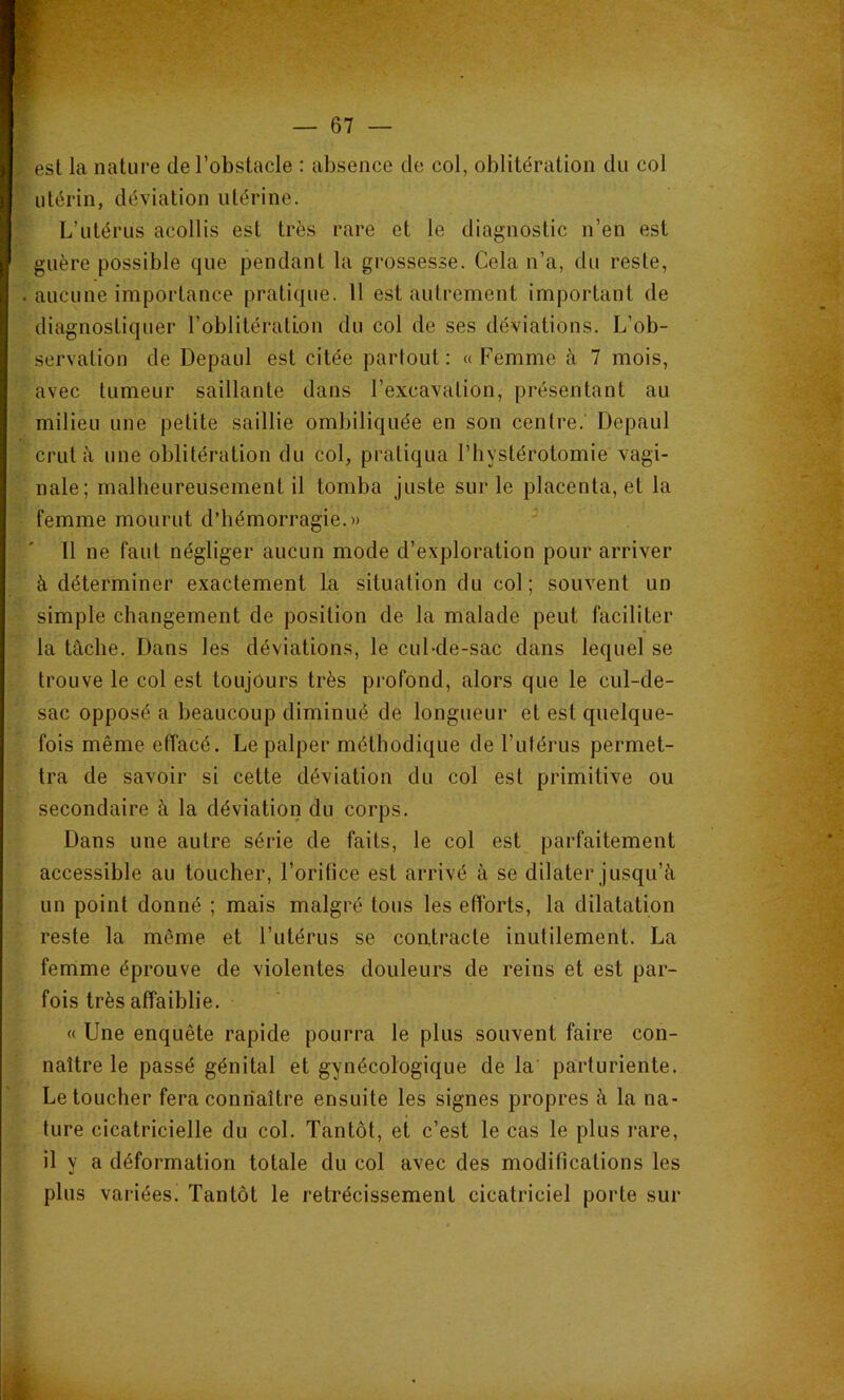 est la nature de l’obstacle : absence de col, oblitération du col utérin, déviation utérine. L’utérus acollis est très rare et le diagnostic n’en est guère possible que pendant la grossesse. Cela n’a, du reste, . aucune importance pratique. Il est autrement important de diagnostiquer l’oblitération du col de ses déviations. L’ob- servation de Depaul est citée partout: «Femme à 7 mois, avec tumeur saillante dans l’excavation, présentant au milieu une petite saillie ombiliquée en son centre. Depaul crut à une oblitération du col, pratiqua l’hystérotomie vagi- nale; malheureusement il tomba juste sur le placenta, et la femme mourut d’hémorragie.» 11 ne faut négliger aucun mode d’exploration pour arriver à déterminer exactement la situation du col; souvent un simple changement de position de la malade peut faciliter la tâche. Dans les déviations, le cul-de-sac dans lequel se trouve le col est toujours très profond, alors que le cul-de- sac opposé a beaucoup diminué de longueur et est quelque- fois même effacé. Le palper méthodique de l’ulérus permet- tra de savoir si cette déviation du col est primitive ou secondaire à la déviation du corps. Dans une autre série de faits, le col est parfaitement accessible au toucher, l’orifice est arrivé à se dilater jusqu’à un point donné ; mais malgré tous les efforts, la dilatation reste la même et l’utérus se coutracte inutilement. La femme éprouve de violentes douleurs de reius et est par- fois très affaiblie. « Une enquête rapide pourra le plus souvent faire con- naître le passé génital et gynécologique de la parturiente. Le toucher fera connaître ensuite les signes propres à la na- ture cicatricielle du col. Tantôt, et c’est le cas le plus rare, il y a déformation totale du col avec des modifications les plus variées. Tantôt le rétrécissement cicatriciel porte sur
