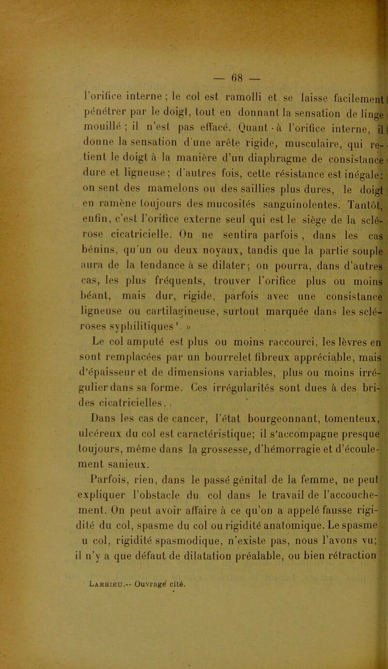 l’oritice interne; le col est ramolli et se laisse facilement! pénétrer par le doigt, tout en donnant la sensation de linge mouillé; il n est pas effacé. Quant-à l’orifice interne, il I donne la sensation d'une arête tngide, musculaire, qui re-- tient le doigt à la manière d’un diaphragme de consistance' dure et ligneuse; d’autres fois, cette résistance est inégale: on sent des mamelons ou des saillies plus dures, le doigt en ramène toujours des mucosités sanguinolentes! Tantôt, enfin, c’est l’orifice externe seul qui est le siège de la sclé- rose cicatricielle. On ne sentira parfois , dans les cas bénins, qu’un ou deux noyaux, tandis que la partie'souple aura de la tendance à se dilater; on pourra, dans d’autres cas, les plus fréquents, trouver l’orifice plus ou moins béant, mais dur, rigide, parfois avec une consistance ligneuse ou cartilagineuse, surtout marquée dans les sclé- roses syphilitiques» Le col amputé est plus ou moins raccourci, les lèvres en sont remplacées par un bourrelet fibreux appréciable, mais d’épaisseur et de dimensions variables, plus ou moins irré- gulier dans sa forme. Ces irrégularités sont dues à des bri- des cicatricielles., Dans les cas de cancer, l’état bourgeonnant, tomenteux, ulcéreux du col est caractéristique; il s’accompagne presque toujours, même dans la grossesse, d’hémorragie et d’écoule- ment sanieux. Parfois, rien, dans le passé génital de la femme, ne peut expliquer l’obstacle du col dans le travail de l’accouche- ment. On peut avoir affaire à ce qu’on a appelé fausse rigi- dité du col, spasme du col ou rigidité anatomique. Le spasme U col, rigidité spasmodique, n’existe pas, nous l’avons vu; il n’y a que défaut de dilatation préalable, ou bien rétraction Larrieu.-- Ouvragé cité.
