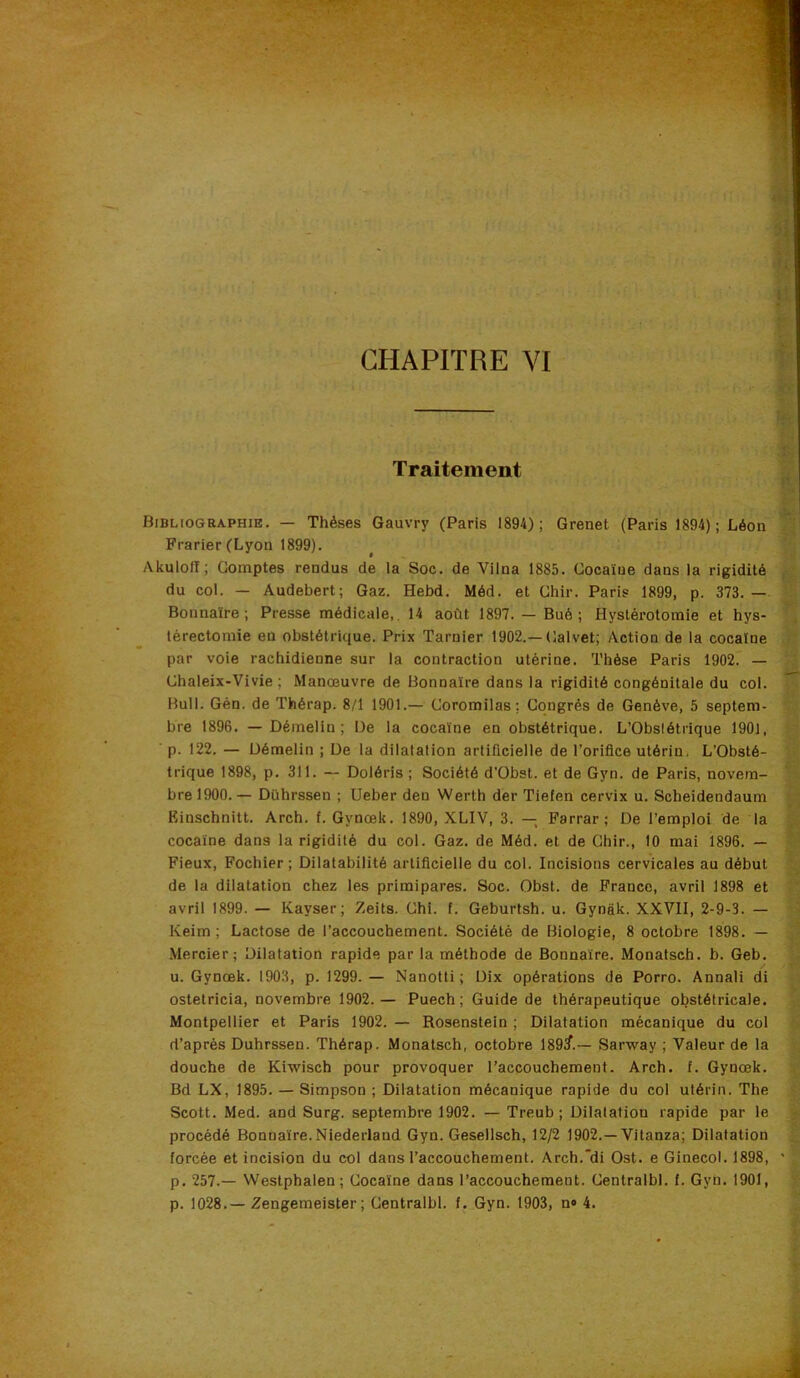 CHAPITRE VI Traitement Bibliographie. — Thèses Gauvry (Paris 1894); Grenet (Paris 1894); Léon Frarier (Lyon 1899). Akulofï; Comptes rendus de la Soc. de Vilna 1885. Cocaïne dans la rigidité du col. — Audebert; Gaz. Hebd. Méd. et Chir. Paris 1899, p. 373. — Bonnaïre ; Presse médicale,. 14 août 1897. — Bué ; Hystérotomie et hys- térectomie en obstétrique. Prix Tarnier 1902.—Calvet; Action de la cocaïne par voie rachidienne sur la contraction utérine. Thèse Paris 1902. — Chaleix-Vivie ; Manœuvre de Bonnaïre dans la rigidité congénitale du col. Bull. Gén. de Thérap. 8/1 1901.— Coromilas: Congrès de Genève, 5 septem- bre 1896. — Démelin ; De la cocaïne en obstétrique. L’ObsIétrique 1901, p. 122. — Démelin ; De la dilatation artificielle de l’orifice utérin. L’Obsté- trique 1898, p. 311. — Doléris ; Société d'Obst. et de Gyn. de Paris, novem- bre 1900.— Dührssen ; Ueber den Werth der Tiefen cervix u. Scheidendaum Einschnitt. Arch. f. Gynœk. 1890, XLIV, 3. — Farrar; De l’emploi de ia cocaïne dans la rigidité du col. Gaz. de Méd. et de Chir., 10 mai 1896. — Fieux, Fochier ; Dilatabilité artificielle du col. Incisions cervicales au début de la dilatation chez les primipares. Soc. Obst. de France, avril 1898 et avril 1899. — Kayser; Zeits. Chi. f. Geburtsh. u. Gynâk. XXVII, 2-9-3. — Keim ; Lactose de l’accouchement. Société de Biologie, 8 octobre 1898. — .Mercier; Dilatation rapide par la méthode de Bonnaïre. Monatsch. b. Geb. u. Gynœk. 1903, p. 1299. — Nanotti ; Dix opérations de Porro. Annali di ostetricia, novembre 1902.— Puech; Guide de thérapeutique obstétricale. Montpellier et Paris 1902. — Rosenstein ; Dilatation mécanique du col d’après Dührssen. Thérap. Monatsch, octobre 189^.— Sarway ; Valeur de la douche de Kiwisch pour provoquer l’accouchement. Arch. f. Gynœk. Bd LX, 1895. — Simpson ; Dilatation mécanique rapide du col utérin. The Scott. Med. and Surg, septembre 1902. — Treub ; Dilatation rapide par le procédé Bonnaïre.Niederland Gyn. Gesellsch, 12/2 1902.—Vitanza; Dilatation forcée et incision du col dans l’accouchement. Arch.'di Ost. e Ginecol. 1898, ' p. 257.— Weslphalen; Cocaïne dans l’accouchement. Centralbl. f. Gyn. 1901, p. 1028.— Zengemeister ; Centralbl. f. Gyn. 1903, n® 4.