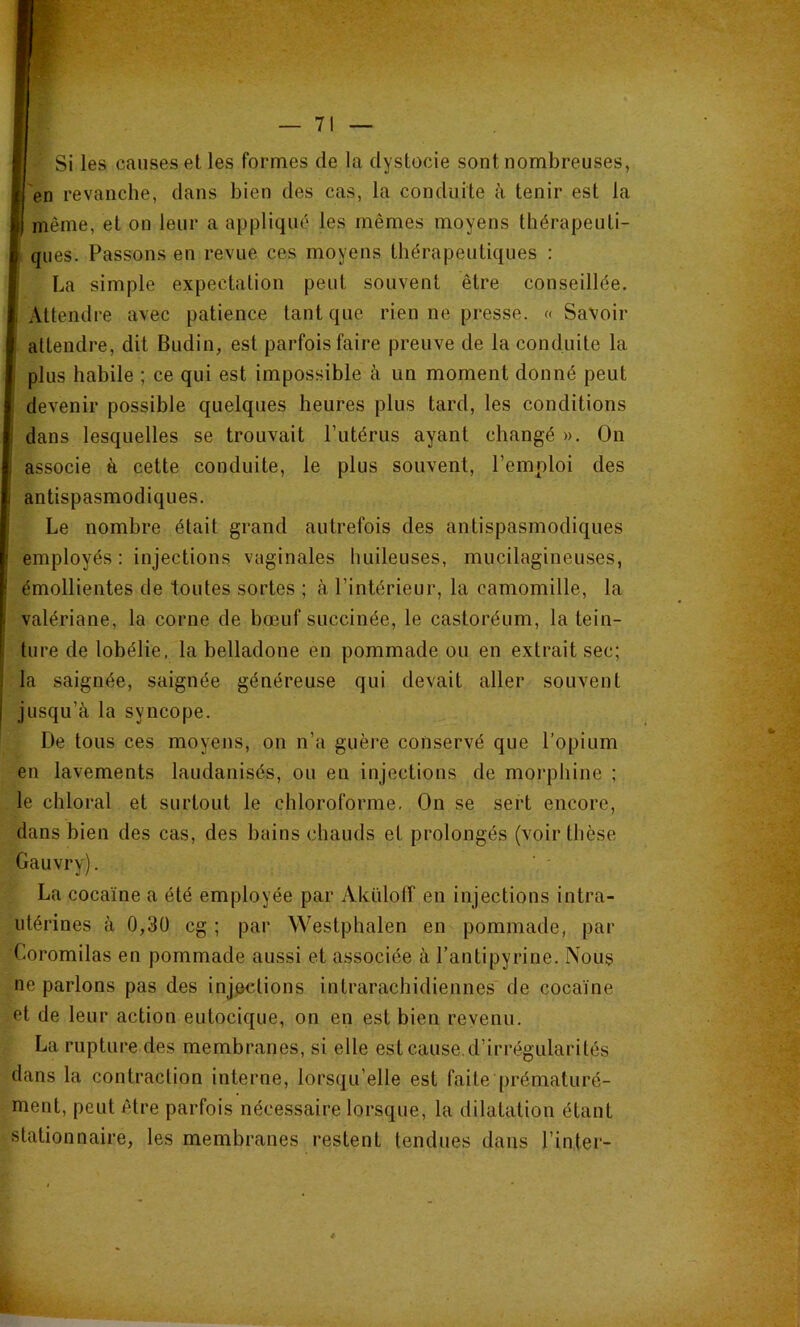 Si les causes et les formes de la dystocie sont nombreuses, en revanche, dans bien des cas, la conduite à tenir est la même, et on leur a appliqué les mêmes moyens thérapeuti- ques. Passons en revue ces moyens thérapeutiques : La simple expectation peut souvent être conseillée. Attendre avec patience tant que rien ne presse. « Savoir attendre, dit Budin, est parfois faire preuve de la conduite la plus habile ; ce qui est impossible à un moment donné peut ^ devenir possible quelques heures plus tard, les conditions dans lesquelles se trouvait rutérus ayant changé ». On associe à cette conduite, le plus souvent, l’emploi des antispasmodiques. Le nombre était grand autrefois des antispasmodiques employés : injections vaginales huileuses, mucilagineuses, émollientes de toutes sortes ; à l’intérieur, la camomille, la valériane, la corne de bœuf succinée, le castoréum, la tein- ture de lobélie, la belladone en pommade ou en extrait sec; la saignée, saignée généreuse qui devait aller souvent jusqu’à la syncope. De tous ces moyens, on n’a guère conservé que l’opium en lavements laudanisés, ou en injections de morphine ; le chloral et surtout le chloroforme. On se sert encore, dans bien des cas, des bains chauds et prolongés (voir thèse Gauvry). La cocaïne a été employée par Akïdolî en injections intra- utérines à 0,3ü cg ; par Westphalen en pommade, par Coromilas en pommade aussi et associée à l’antipyrine. Nous ne parlons pas des injections intrarachidiennes de cocaïne et de leur action eutocique, on en est bien revenu. La rupture des membranes, si elle est cause.d’irrégularités dans la contraction interne, lorsqu’elle est faite [)rématuré- ment, peut être parfois nécessaire lorsque, la dilatation étant stationnaire, les membranes restent tendues dans l’inter-