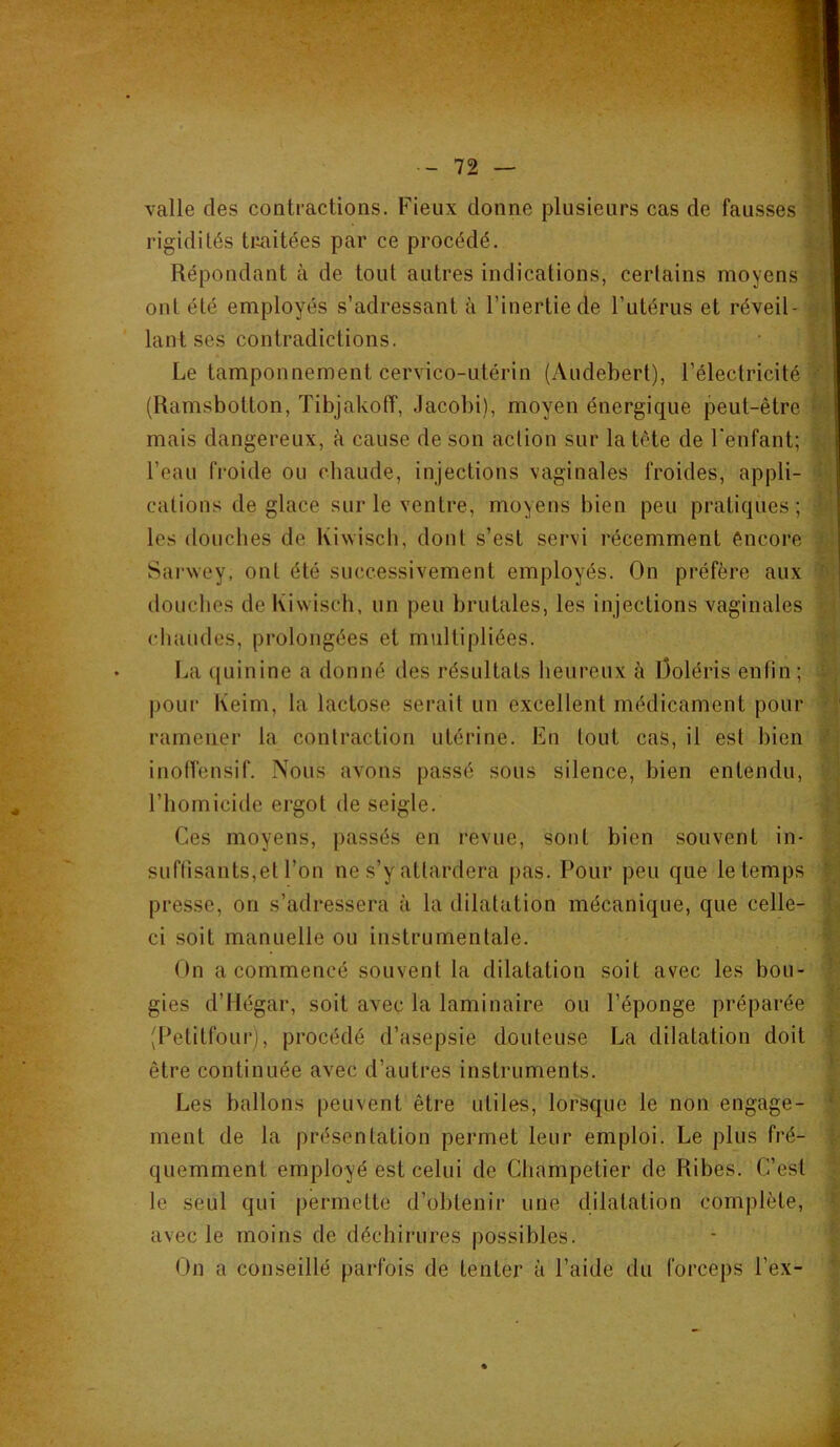 valle des contractions. Fieux donne plusieurs cas de fausses ' rigidités traitées par ce procédé. ■ -, Répondant à de tout autres indications, certains moyens ont été employés s’adressant à l’inertie de l’utérus et réveil- ^ lant ses contradictions. Le tamponnement cervico-utérin (Audebert), l’électricité ■ (Ramsbotton, Tibjakoff, .Jacobi), moyen énergique peut-être '• mais dangereux, à cause de son action sur la tète de l'enfant; • l’eau froide ou chaude, injections vaginales froides, appli- > cations déglacé sur le ventre, moyens bien peu pratiques; ’ les douches de Kiwisch, dont s’est servi récemment éncore ^ SarNvey, ont été successivement employés. On préfère aux ‘ j douclios de Kiwisch, un peu brutales, les injections vaginales chaudes, prolongées et multipliées. La quinine a donné des résultats heureux à Ooléris enfin ; -, ■ i pour Keim, la lactose serait un excellent médicament pour • f ramener la contraction utérine. En tout cas, il est bien ^, inotVensif. Nous avons passé sous silence, bien entendu, ‘ l’homicide ergot de seigle. ; ’i Ces moyens, passés en revue, sont bien souvent in- : suffisants,et l’on ne s’y attardera pas. Pour peu que le temps L presse, on s’adressera à la dilatation mécanique, que celle- t; ci soit manuelle ou instrumentale. On a commencé souvent la dilatation soit avec les bon- ? gies d’Hégar, soit avec la laminaire ou l’éponge préparée (Petitfour), procédé d’asepsie douteuse La dilatation doit 1 être continuée avec d’autres instruments. ' Les ballons peuvent être utiles, lorsque le non engage- * ment de la présentation permet leur emploi. Le plus fré- quemment employé est celui de Champetier de Ribes. C’est le seul qui permette d’obtenir une dilatation complète, ■ avec le moins de déchirures possibles. On a conseillé parfois de tenter à l’aide du forceps l’ex- |
