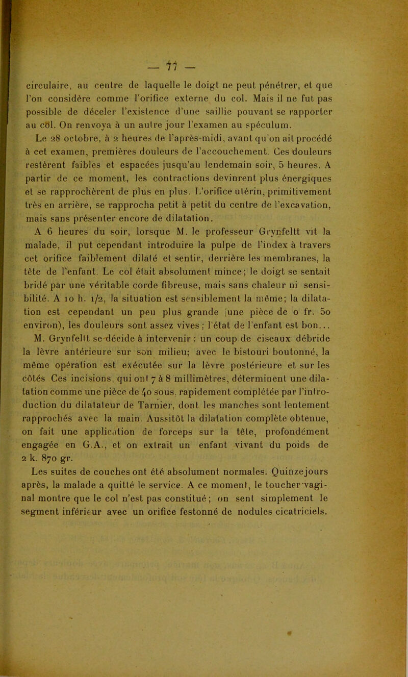 circulaire, au centre de laquelle le doigt ne peut pénétrer, et que l’on considère comme l'orifice externe du col. Mais il ne fut pas possible de déceler l’existence d’une saillie pouvant se rapporter au cbl. On renvoya à un autre jour l’examen au spéculum. Le 28 octobre, à 2 heures de l’après-midi, avant qu’on ail procédé à cet examen, premières douleurs de l’accouchement. Ces douleurs restèrent faibles et espacées jusqu’au lendemain soir, 5 heures. A partir de ce moment, les contractions devinrent plus énergiques et se rapprochèrent de plus en plus. L’orifice utérin, primitivement très en arrière, se rapprocha petit à petit du centre de l’excavation, mais sans présenter encore de dilatation. A 6 heures du soir, lorsque M. le professeur Grynfeltt vit la malade, il put cependant introduire la pulpe de l’index à travers cet orifice faiblement dilaté et sentir, derrière les membranes, la tête de l’enfant. Le col était absolument mince; le doigt se sentait bridé par une véritable corde fibreuse, mais sans chaleur ni sensi- bilité. A 10 h. 1/2, la situation est sensiblement la même; la dilata- tion est cependant un peu plus grande (une pièce de o fr. 5o envjron), les douleurs sont assez vives; l’état de l’enfant est bon... M. Grynfeltt se-décide à intervenir : un coup de ciseaux débride la lèvre antérieure sur son milieu; avec le bistouri boutonné, la même opération est exécutée sur la lèvre postérieure et sur les côtés Ces incisions, qui ont 7 à 8 millimètres, déterminent une dila- tation comme une pièce de 4o sous, rapidement complétée par l’intro- duction du dilatateur de Tarnier, dont les manches sont lentement rapprochés avec la main. Aussitôt la dilatation complète obtenue, on fait une applic.dion de forceps sur la tête, profondément engagée en G.A., et on extrait un enfant vivant du poids de 2 k. 870 gr. Les suites de couches ont été absolument normales. Quinzejours après, la malade a quitté le service. A ce moment, le toucher vagi- nal montre que le col n’est pas constitué ; on sent simplement le segment inférieur avec un orifice festonné de nodules cicatriciels.