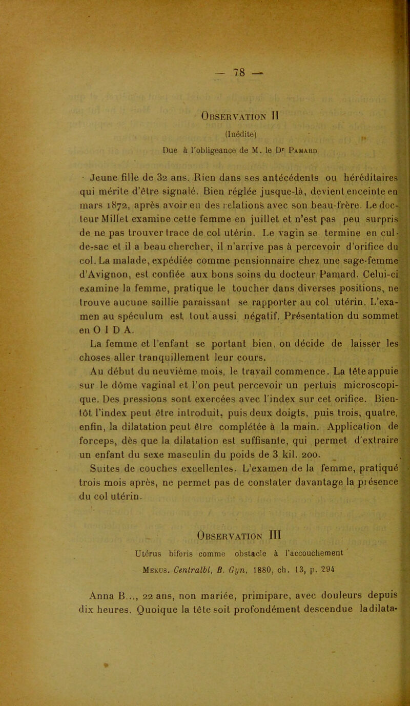 (Inédite) Due à l'obligeance de M. le D' Pamard • Jeune fille de 82 ans. Rien dans ses antécédents ou héréditaires qui mérite d’être signalé. Bien réglée jusque-là, devient enceinte en mars 1872, après avoir eu des relations avec son beau-frère. Le doc teur Millet examine cette femme en juillet et n’est pas peu surpris de ne pas trouver trace de col utérin. Le vagin se termine en cul de-sac et il a beau chercher, il n’arrive pas à percevoir d’orifice du col. La malade, expédiée comme pensionnaire chez une sage-femme d’Avignon, est confiée aux bons soins du docteur Pamard. Celui-c examine la femme, pratique le toucher dans diverses positions, ne trouve aucune saillie paraissant se rapporter au col utérin. L’exa men au spéculum est tout aussi négatif. Présentation du sommet en O 1 D A. La femme et l’enfant se portant bien, on décide de laisser les choses aller tranquillement leur cours. Au début du neuvième mois, le travail commence. La tête appuie sur le dôme vaginal et l’on peut percevoir un pertuis microscopi- que. Des pressions sont exercées avec l’index sur cet orifice. Bien- tôt l’index peut être introduit, puis deux doigts, puis trois, quatre, enfin, la dilatation peut être complétée à la main. Application de forceps, dès que la dilatation est suffisante, qui permet d'extraire un enfant du sexe masculin du poids de 3 kil. 200. Suites de couches excellentes. L’examen de la femme, pratiqué trois mois après, ne permet pas de constater davantage la présence du col utérin. Observation III Utérus biforis comme obstacle à l’accouchemeal ' Mekos, Cenlralbl, B. Gyn, 1880, ch. 13, p. 294 Anna B..,, 22 ans, non mariée, primipare, avec douleurs depuis dix heures. Quoique la tête soit profondément descendue ladilata-